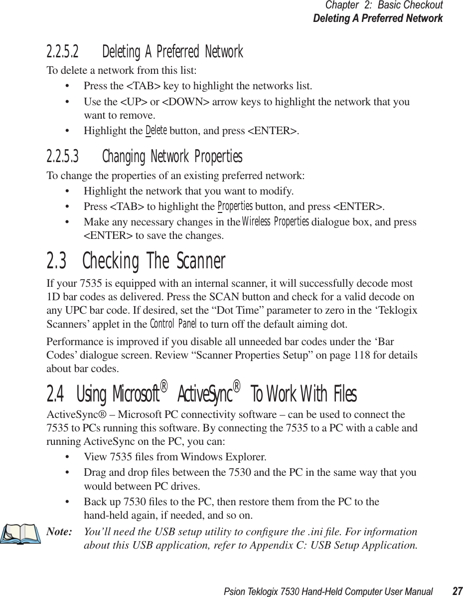 Psion Teklogix 7530 Hand-Held Computer User Manual27Chapter 2: Basic CheckoutDeleting A Preferred Network2.2.5.2 Deleting A Preferred NetworkTo delete a network from this list:• Press the &lt;TAB&gt; key to highlight the networks list.• Use the &lt;UP&gt; or &lt;DOWN&gt; arrow keys to highlight the network that you want to remove.• Highlight the Delete button, and press &lt;ENTER&gt;.2.2.5.3 Changing Network PropertiesTo change the properties of an existing preferred network:• Highlight the network that you want to modify.• Press &lt;TAB&gt; to highlight the Properties button, and press &lt;ENTER&gt;.• Make any necessary changes in the Wireless Properties dialogue box, and press &lt;ENTER&gt; to save the changes.2.3  Checking The ScannerIf your 7535 is equipped with an internal scanner, it will successfully decode most 1D bar codes as delivered. Press the SCAN button and check for a valid decode on any UPC bar code. If desired, set the “Dot Time” parameter to zero in the ‘Teklogix Scanners’ applet in the Control Panel to turn off the default aiming dot.Performance is improved if you disable all unneeded bar codes under the ‘Bar Codes’ dialogue screen. Review “Scanner Properties Setup” on page 118 for details about bar codes.2.4  Using Microsoft® ActiveSync® To Work With FilesActiveSync® – Microsoft PC connectivity software – can be used to connect the 7535 to PCs running this software. By connecting the 7535 to a PC with a cable and running ActiveSync on the PC, you can:• View 7535 ﬁles from Windows Explorer.• Drag and drop ﬁles between the 7530 and the PC in the same way that you would between PC drives.• Back up 7530 ﬁles to the PC, then restore them from the PC to the hand-held again, if needed, and so on.Note: You’ll need the USB setup utility to conﬁgure the .ini ﬁle. For information about this USB application, refer to Appendix C: USB Setup Application.