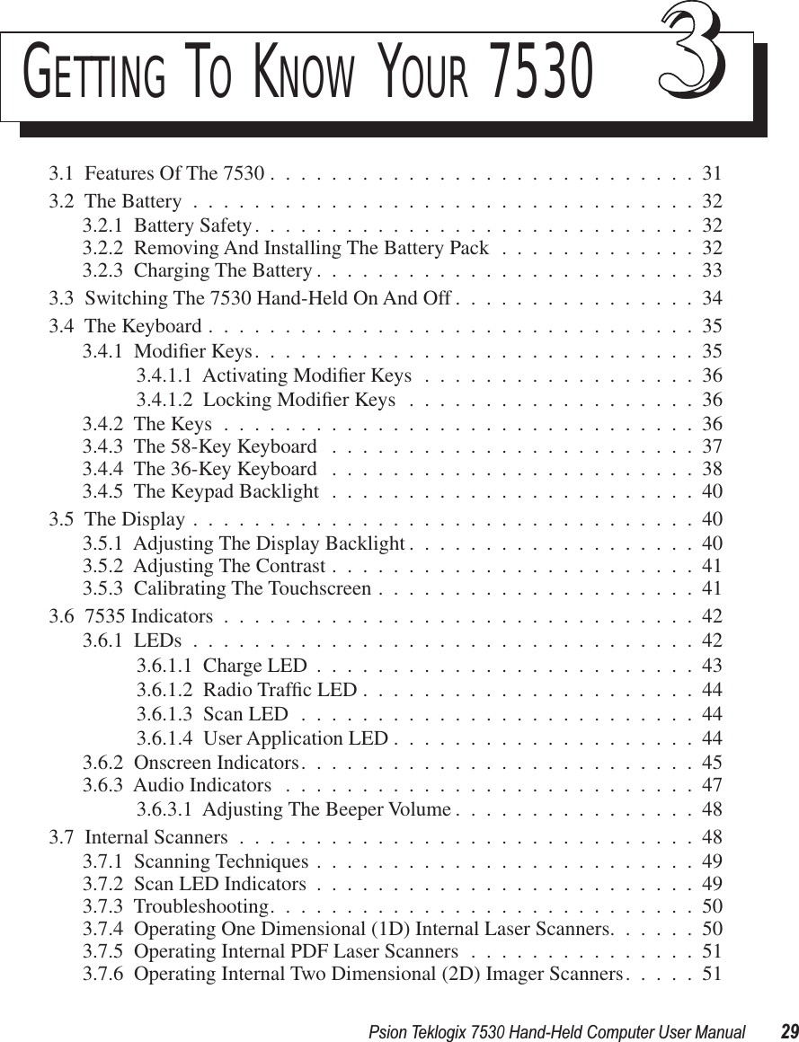 Psion Teklogix 7530 Hand-Held Computer User Manual29GETTING TO KNOW YOUR 7530 333.1  Features Of The 7530 ............................313.2  The Battery .................................323.2.1  Battery Safety.............................323.2.2  Removing And Installing The Battery Pack .............323.2.3  Charging The Battery .........................333.3  Switching The 7530 Hand-Held On And Off ................343.4  The Keyboard ................................353.4.1  Modiﬁer Keys.............................353.4.1.1  Activating Modiﬁer Keys ..................363.4.1.2  Locking Modiﬁer Keys ...................363.4.2  The Keys ...............................363.4.3  The 58-Key Keyboard ........................373.4.4  The 36-Key Keyboard ........................383.4.5  The Keypad Backlight ........................403.5  The Display .................................403.5.1  Adjusting The Display Backlight ...................403.5.2  Adjusting The Contrast ........................413.5.3  Calibrating The Touchscreen .....................413.6  7535 Indicators ...............................423.6.1  LEDs .................................423.6.1.1  Charge LED .........................433.6.1.2  Radio Trafﬁc LED ......................443.6.1.3  Scan LED ..........................443.6.1.4  User Application LED ....................443.6.2  Onscreen Indicators..........................453.6.3  Audio Indicators ...........................473.6.3.1  Adjusting The Beeper Volume ................483.7  Internal Scanners ..............................483.7.1  Scanning Techniques .........................493.7.2  Scan LED Indicators .........................493.7.3  Troubleshooting............................503.7.4  Operating One Dimensional (1D) Internal Laser Scanners......503.7.5  Operating Internal PDF Laser Scanners ...............513.7.6  Operating Internal Two Dimensional (2D) Imager Scanners.....51