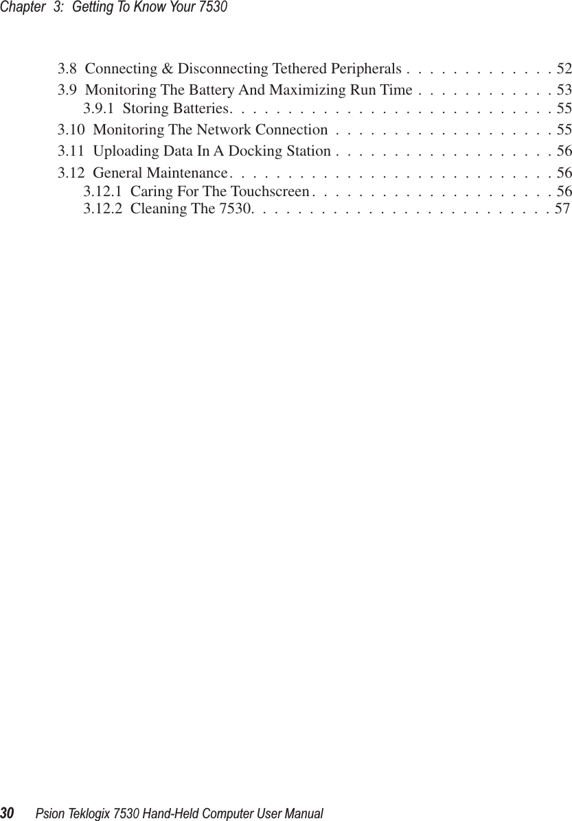 Chapter3:Getting To Know Your 753030Psion Teklogix 7530 Hand-Held Computer User Manual3.8  Connecting &amp; Disconnecting Tethered Peripherals .............523.9  Monitoring The Battery And Maximizing Run Time ............533.9.1  Storing Batteries............................553.10  Monitoring The Network Connection ...................553.11  Uploading Data In A Docking Station ...................563.12  General Maintenance............................563.12.1  Caring For The Touchscreen.....................563.12.2  Cleaning The 7530..........................57