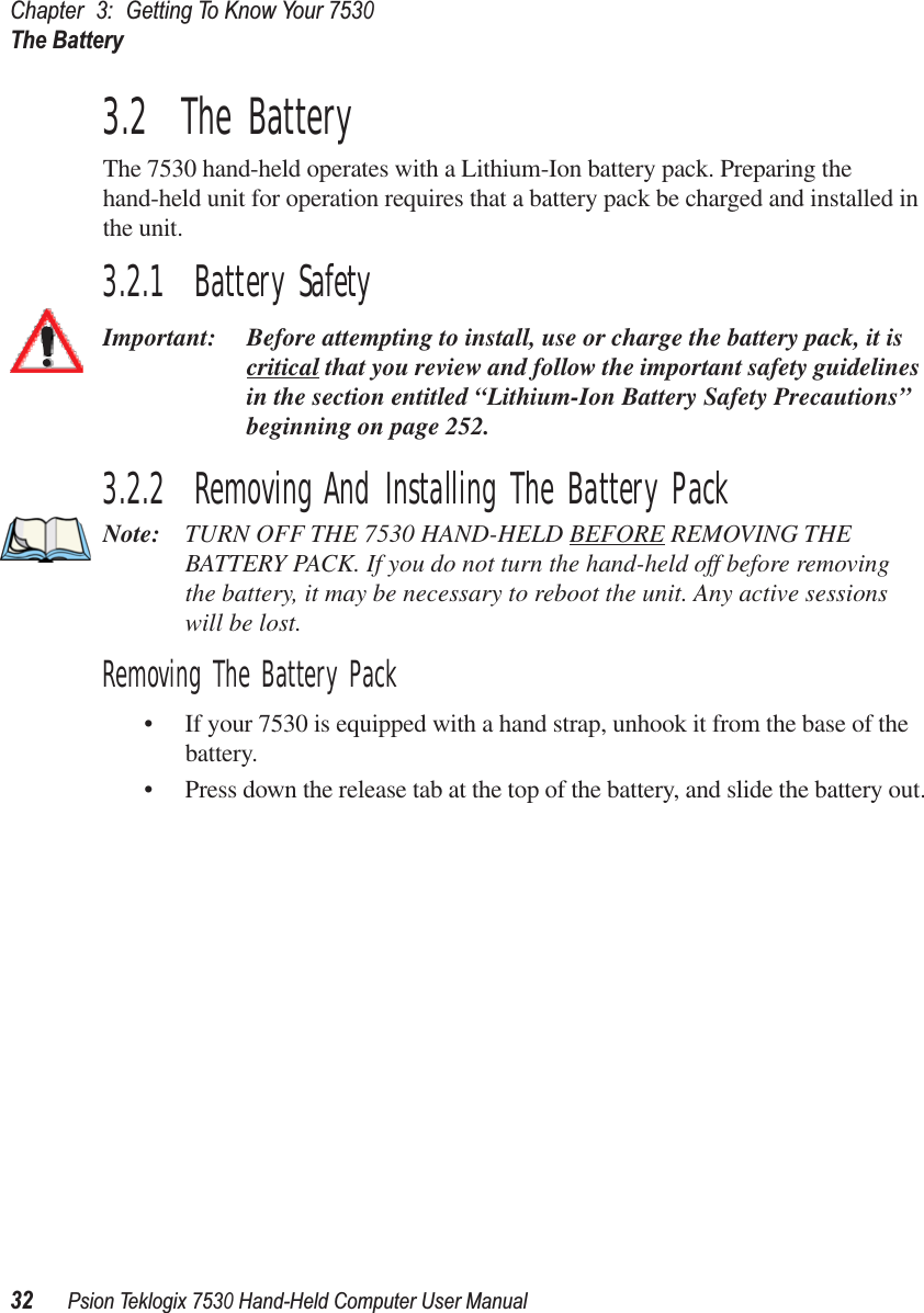 Chapter3:Getting To Know Your 7530The Battery32Psion Teklogix 7530 Hand-Held Computer User Manual3.2  The BatteryThe 7530 hand-held operates with a Lithium-Ion battery pack. Preparing the hand-held unit for operation requires that a battery pack be charged and installed in the unit.3.2.1  Battery SafetyImportant: Before attempting to install, use or charge the battery pack, it is critical that you review and follow the important safety guidelines in the section entitled “Lithium-Ion Battery Safety Precautions” beginning on page 252.3.2.2  Removing And Installing The Battery PackNote: TURN OFF THE 7530 HAND-HELD BEFORE REMOVING THE BATTERY PACK. If you do not turn the hand-held off before removing the battery, it may be necessary to reboot the unit. Any active sessionswill be lost.Removing The Battery Pack• If your 7530 is equipped with a hand strap, unhook it from the base of the battery.• Press down the release tab at the top of the battery, and slide the battery out.