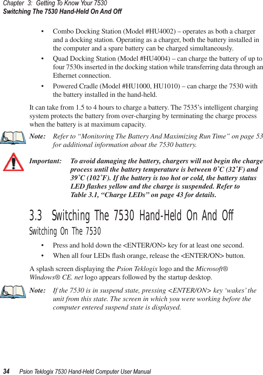 Chapter3:Getting To Know Your 7530Switching The 7530 Hand-Held On And Off34Psion Teklogix 7530 Hand-Held Computer User Manual• Combo Docking Station (Model #HU4002) – operates as both a charger and a docking station. Operating as a charger, both the battery installed in the computer and a spare battery can be charged simultaneously. • Quad Docking Station (Model #HU4004) – can charge the battery of up to four 7530s inserted in the docking station while transferring data through an Ethernet connection.• Powered Cradle (Model #HU1000, HU1010) – can charge the 7530 with the battery installed in the hand-held.It can take from 1.5 to 4 hours to charge a battery. The 7535’s intelligent charging system protects the battery from over-charging by terminating the charge process when the battery is at maximum capacity.Note: Refer to “Monitoring The Battery And Maximizing Run Time” on page 53 for additional information about the 7530 battery.Important: To avoid damaging the battery, chargers will not begin the charge process until the battery temperature is between 0˚C (32˚F) and 39˚C (102˚F). If the battery is too hot or cold, the battery status LED ﬂashes yellow and the charge is suspended. Refer to Table 3.1, “Charge LEDs” on page 43 for details.3.3  Switching The 7530 Hand-Held On And OffSwitching On The 7530• Press and hold down the &lt;ENTER/ON&gt; key for at least one second. • When all four LEDs ﬂash orange, release the &lt;ENTER/ON&gt; button.A splash screen displaying the Psion Teklogix logo and the Microsoft® Windows® CE. net logo appears followed by the startup desktop.Note: If the 7530 is in suspend state, pressing &lt;ENTER/ON&gt; key ‘wakes’ the unit from this state. The screen in which you were working before the computer entered suspend state is displayed.