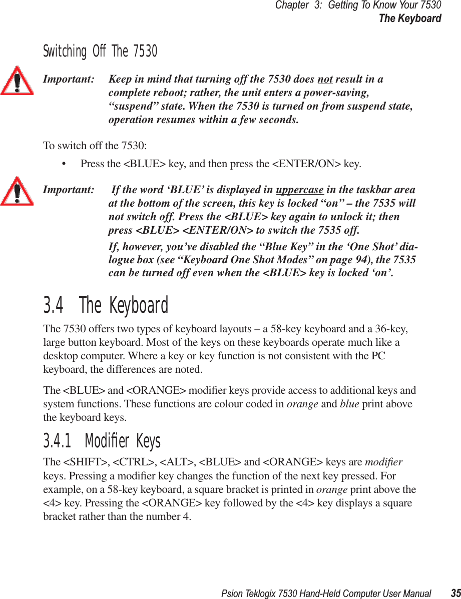 Psion Teklogix 7530 Hand-Held Computer User Manual35Chapter3:Getting To Know Your 7530The KeyboardSwitching Off The 7530Important: Keep in mind that turning off the 7530 does not result in a complete reboot; rather, the unit enters a power-saving, “suspend” state. When the 7530 is turned on from suspend state, operation resumes within a few seconds. To switch off the 7530:• Press the &lt;BLUE&gt; key, and then press the &lt;ENTER/ON&gt; key.Important:  If the word ‘BLUE’ is displayed in uppercase in the taskbar area at the bottom of the screen, this key is locked “on” – the 7535 will not switch off. Press the &lt;BLUE&gt; key again to unlock it; then press &lt;BLUE&gt; &lt;ENTER/ON&gt; to switch the 7535 off.If, however, you’ve disabled the “Blue Key” in the ‘One Shot’ dia-logue box (see “Keyboard One Shot Modes” on page 94), the 7535 can be turned off even when the &lt;BLUE&gt; key is locked ‘on’.3.4  The KeyboardThe 7530 offers two types of keyboard layouts – a 58-key keyboard and a 36-key, large button keyboard. Most of the keys on these keyboards operate much like a desktop computer. Where a key or key function is not consistent with the PC keyboard, the differences are noted. The &lt;BLUE&gt; and &lt;ORANGE&gt; modiﬁer keys provide access to additional keys and system functions. These functions are colour coded in orange and blue print above the keyboard keys.3.4.1  Modiﬁer KeysThe &lt;SHIFT&gt;, &lt;CTRL&gt;, &lt;ALT&gt;, &lt;BLUE&gt; and &lt;ORANGE&gt; keys are modiﬁer keys. Pressing a modiﬁer key changes the function of the next key pressed. For example, on a 58-key keyboard, a square bracket is printed in orange print above the &lt;4&gt; key. Pressing the &lt;ORANGE&gt; key followed by the &lt;4&gt; key displays a square bracket rather than the number 4. 