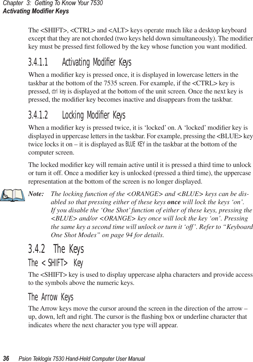 Chapter3:Getting To Know Your 7530Activating Modiﬁer Keys36Psion Teklogix 7530 Hand-Held Computer User ManualThe &lt;SHIFT&gt;, &lt;CTRL&gt; and &lt;ALT&gt; keys operate much like a desktop keyboard except that they are not chorded (two keys held down simultaneously). The modiﬁer key must be pressed ﬁrst followed by the key whose function you want modiﬁed.3.4.1.1 Activating Modiﬁer KeysWhen a modiﬁer key is pressed once, it is displayed in lowercase letters in the taskbar at the bottom of the 7535 screen. For example, if the &lt;CTRL&gt; key is pressed, ctrl key is displayed at the bottom of the unit screen. Once the next key is pressed, the modiﬁer key becomes inactive and disappears from the taskbar.3.4.1.2 Locking Modiﬁer KeysWhen a modiﬁer key is pressed twice, it is ‘locked’ on. A ‘locked’ modiﬁer key is displayed in uppercase letters in the taskbar. For example, pressing the &lt;BLUE&gt; key twice locks it on – it is displayed as BLUE KEY in the taskbar at the bottom of the computer screen.The locked modiﬁer key will remain active until it is pressed a third time to unlock or turn it off. Once a modiﬁer key is unlocked (pressed a third time), the uppercase representation at the bottom of the screen is no longer displayed.Note: The locking function of the &lt;ORANGE&gt; and &lt;BLUE&gt; keys can be dis-abled so that pressing either of these keys once will lock the keys ‘on’. If you disable the ‘One Shot’ function of either of these keys, pressing the &lt;BLUE&gt; and/or &lt;ORANGE&gt; key once will lock the key ‘on’. Pressing the same key a second time will unlock or turn it ‘off’. Refer to “Keyboard One Shot Modes” on page 94 for details.3.4.2  The KeysThe &lt;SHIFT&gt; KeyThe &lt;SHIFT&gt; key is used to display uppercase alpha characters and provide access to the symbols above the numeric keys.The Arrow KeysThe Arrow keys move the cursor around the screen in the direction of the arrow – up, down, left and right. The cursor is the ﬂashing box or underline character that indicates where the next character you type will appear.