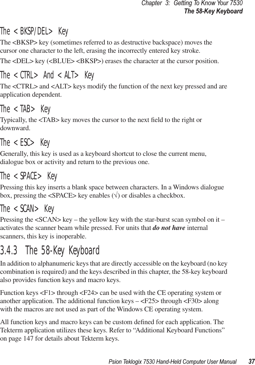 Psion Teklogix 7530 Hand-Held Computer User Manual37Chapter3:Getting To Know Your 7530The 58-Key KeyboardThe &lt;BKSP/DEL&gt; KeyThe &lt;BKSP&gt; key (sometimes referred to as destructive backspace) moves the cursor one character to the left, erasing the incorrectly entered key stroke. The &lt;DEL&gt; key (&lt;BLUE&gt; &lt;BKSP&gt;) erases the character at the cursor position.The &lt;CTRL&gt; And &lt;ALT&gt; KeyThe &lt;CTRL&gt; and &lt;ALT&gt; keys modify the function of the next key pressed and are application dependent. The &lt;TAB&gt; KeyTypically, the &lt;TAB&gt; key moves the cursor to the next ﬁeld to the right or downward.The &lt;ESC&gt; KeyGenerally, this key is used as a keyboard shortcut to close the current menu, dialogue box or activity and return to the previous one.The &lt;SPACE&gt; KeyPressing this key inserts a blank space between characters. In a Windows dialogue box, pressing the &lt;SPACE&gt; key enables (√) or disables a checkbox.The &lt;SCAN&gt; KeyPressing the &lt;SCAN&gt; key – the yellow key with the star-burst scan symbol on it – activates the scanner beam while pressed. For units that do not have internal scanners, this key is inoperable.3.4.3  The 58-Key KeyboardIn addition to alphanumeric keys that are directly accessible on the keyboard (no key combination is required) and the keys described in this chapter, the 58-key keyboard also provides function keys and macro keys. Function keys &lt;F1&gt; through &lt;F24&gt; can be used with the CE operating system or another application. The additional function keys – &lt;F25&gt; through &lt;F30&gt; along with the macros are not used as part of the Windows CE operating system. All function keys and macro keys can be custom deﬁned for each application. The Tekterm application utilizes these keys. Refer to “Additional Keyboard Functions” on page 147 for details about Tekterm keys.