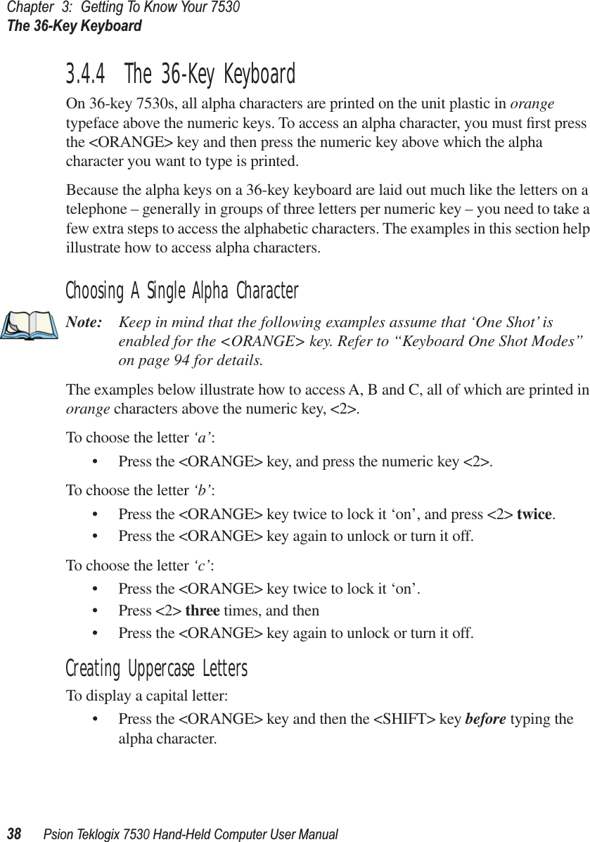 Chapter3:Getting To Know Your 7530The 36-Key Keyboard38Psion Teklogix 7530 Hand-Held Computer User Manual3.4.4  The 36-Key KeyboardOn 36-key 7530s, all alpha characters are printed on the unit plastic in orange typeface above the numeric keys. To access an alpha character, you must ﬁrst press the &lt;ORANGE&gt; key and then press the numeric key above which the alpha character you want to type is printed. Because the alpha keys on a 36-key keyboard are laid out much like the letters on a telephone – generally in groups of three letters per numeric key – you need to take a few extra steps to access the alphabetic characters. The examples in this section help illustrate how to access alpha characters.Choosing A Single Alpha CharacterNote: Keep in mind that the following examples assume that ‘One Shot’ is enabled for the &lt;ORANGE&gt; key. Refer to “Keyboard One Shot Modes” on page 94 for details.The examples below illustrate how to access A, B and C, all of which are printed in orange characters above the numeric key, &lt;2&gt;.To choose the letter ‘a’:• Press the &lt;ORANGE&gt; key, and press the numeric key &lt;2&gt;.To choose the letter ‘b’:• Press the &lt;ORANGE&gt; key twice to lock it ‘on’, and press &lt;2&gt; twice.• Press the &lt;ORANGE&gt; key again to unlock or turn it off.To choose the letter ‘c’:• Press the &lt;ORANGE&gt; key twice to lock it ‘on’.• Press &lt;2&gt; three times, and then • Press the &lt;ORANGE&gt; key again to unlock or turn it off.Creating Uppercase LettersTo display a capital letter:• Press the &lt;ORANGE&gt; key and then the &lt;SHIFT&gt; key before typing the alpha character.