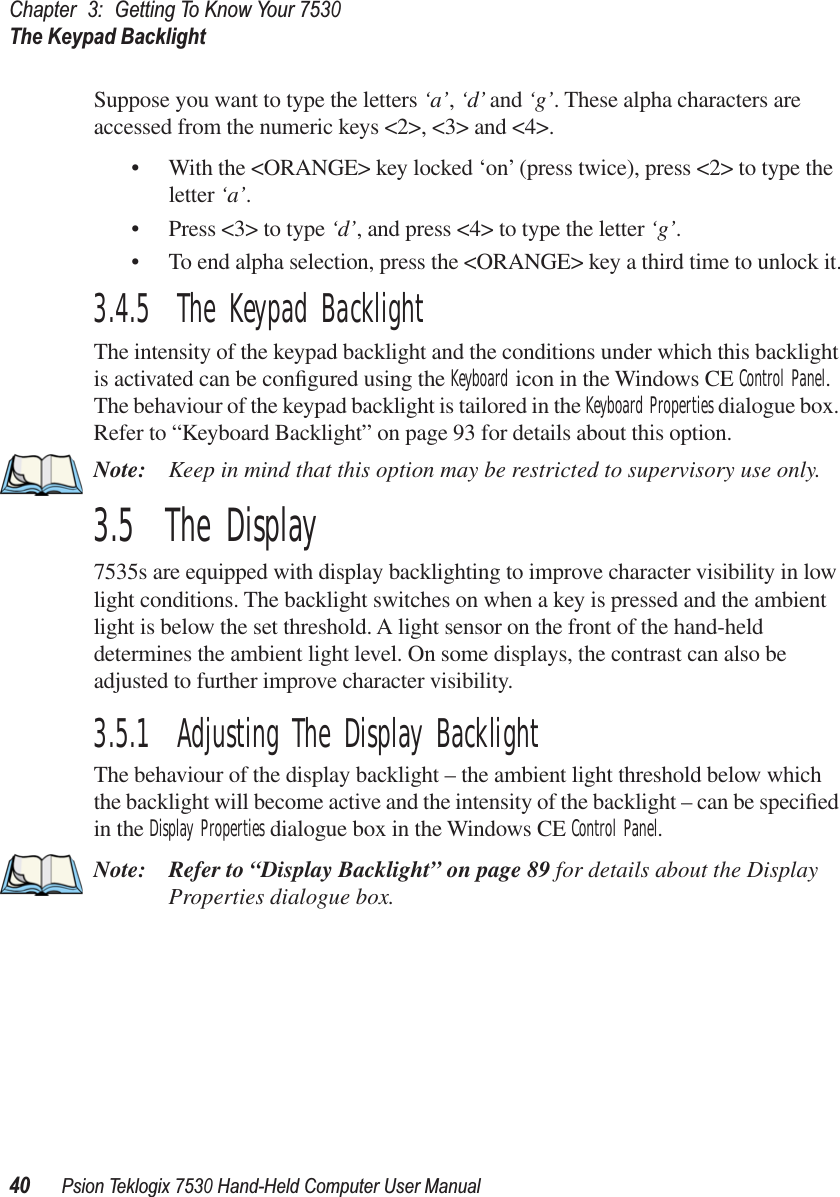 Chapter3:Getting To Know Your 7530The Keypad Backlight40Psion Teklogix 7530 Hand-Held Computer User ManualSuppose you want to type the letters ‘a’, ‘d’ and ‘g’. These alpha characters are accessed from the numeric keys &lt;2&gt;, &lt;3&gt; and &lt;4&gt;.• With the &lt;ORANGE&gt; key locked ‘on’ (press twice), press &lt;2&gt; to type the letter ‘a’.• Press &lt;3&gt; to type ‘d’, and press &lt;4&gt; to type the letter ‘g’.• To end alpha selection, press the &lt;ORANGE&gt; key a third time to unlock it.3.4.5  The Keypad BacklightThe intensity of the keypad backlight and the conditions under which this backlight is activated can be conﬁgured using the Keyboard icon in the Windows CE Control Panel. The behaviour of the keypad backlight is tailored in the Keyboard Properties dialogue box. Refer to “Keyboard Backlight” on page 93 for details about this option.Note: Keep in mind that this option may be restricted to supervisory use only.3.5  The Display7535s are equipped with display backlighting to improve character visibility in low light conditions. The backlight switches on when a key is pressed and the ambient light is below the set threshold. A light sensor on the front of the hand-held determines the ambient light level. On some displays, the contrast can also be adjusted to further improve character visibility.3.5.1  Adjusting The Display BacklightThe behaviour of the display backlight – the ambient light threshold below which the backlight will become active and the intensity of the backlight – can be speciﬁed in the Display Properties dialogue box in the Windows CE Control Panel.Note: Refer to “Display Backlight” on page 89 for details about the Display Properties dialogue box.