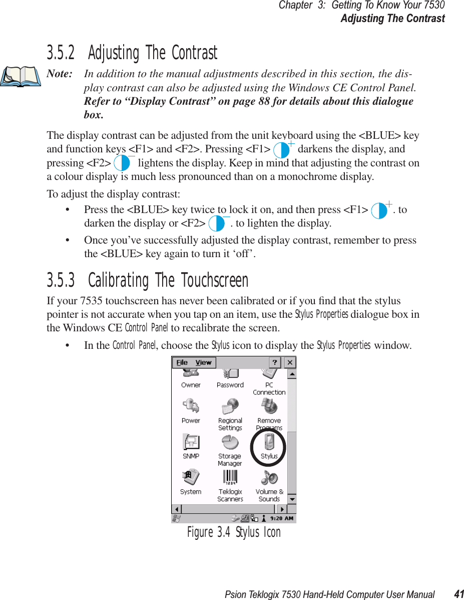 Psion Teklogix 7530 Hand-Held Computer User Manual41Chapter3:Getting To Know Your 7530Adjusting The Contrast3.5.2  Adjusting The ContrastNote: In addition to the manual adjustments described in this section, the dis-play contrast can also be adjusted using the Windows CE Control Panel. Refer to “Display Contrast” on page 88 for details about this dialogue box.The display contrast can be adjusted from the unit keyboard using the &lt;BLUE&gt; key and function keys &lt;F1&gt; and &lt;F2&gt;. Pressing &lt;F1&gt;   darkens the display, and pressing &lt;F2&gt;   lightens the display. Keep in mind that adjusting the contrast on a colour display is much less pronounced than on a monochrome display.To adjust the display contrast:• Press the &lt;BLUE&gt; key twice to lock it on, and then press &lt;F1&gt;  . to darken the display or &lt;F2&gt;  . to lighten the display.• Once you’ve successfully adjusted the display contrast, remember to press the &lt;BLUE&gt; key again to turn it ‘off’.3.5.3  Calibrating The TouchscreenIf your 7535 touchscreen has never been calibrated or if you ﬁnd that the stylus pointer is not accurate when you tap on an item, use the Stylus Properties dialogue box in the Windows CE Control Panel to recalibrate the screen.• In the Control Panel, choose the Stylus icon to display the Stylus Properties window.Figure 3.4 Stylus Icon