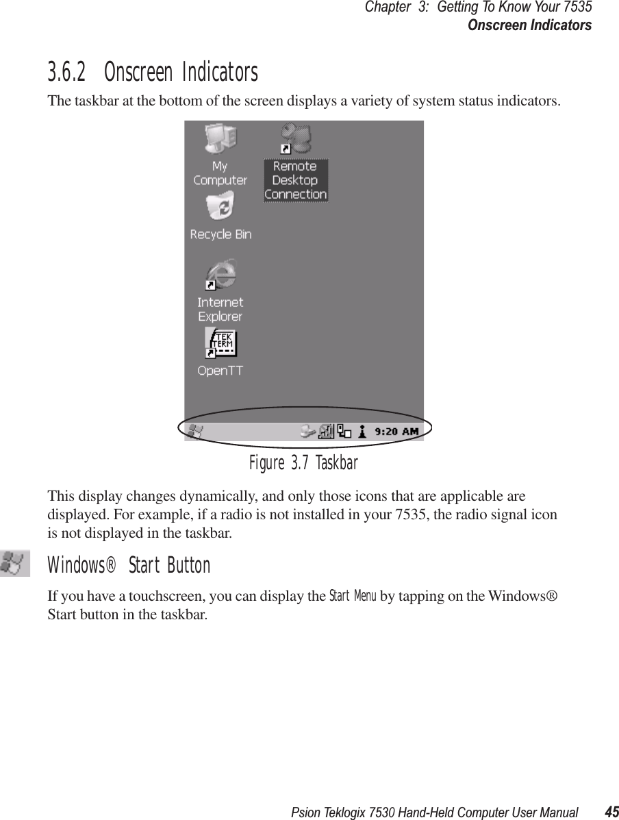 Psion Teklogix 7530 Hand-Held Computer User Manual45Chapter 3: Getting To Know Your 7535Onscreen Indicators3.6.2  Onscreen IndicatorsThe taskbar at the bottom of the screen displays a variety of system status indicators.Figure 3.7 TaskbarThis display changes dynamically, and only those icons that are applicable are displayed. For example, if a radio is not installed in your 7535, the radio signal icon is not displayed in the taskbar.Windows® Start ButtonIf you have a touchscreen, you can display the Start Menu by tapping on the Windows® Start button in the taskbar.