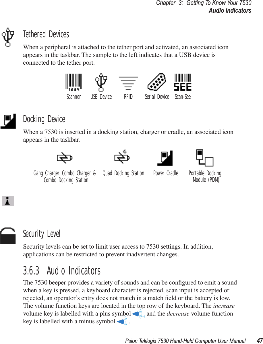 Psion Teklogix 7530 Hand-Held Computer User Manual47Chapter3:Getting To Know Your 7530Audio IndicatorsTethered DevicesWhen a peripheral is attached to the tether port and activated, an associated icon appears in the taskbar. The sample to the left indicates that a USB device is connected to the tether port.Docking DeviceWhen a 7530 is inserted in a docking station, charger or cradle, an associated icon appears in the taskbar.Security LevelSecurity levels can be set to limit user access to 7530 settings. In addition, applications can be restricted to prevent inadvertent changes.3.6.3  Audio IndicatorsThe 7530 beeper provides a variety of sounds and can be conﬁgured to emit a sound when a key is pressed, a keyboard character is rejected, scan input is accepted or rejected, an operator’s entry does not match in a match ﬁeld or the battery is low. The volume function keys are located in the top row of the keyboard. The increase volume key is labelled with a plus symbol   and the decrease volume function key is labelled with a minus symbol  .Scanner RFID Serial Device Scan-SeeUSB DeviceGang Charger, Combo Charger &amp; Combo Docking Station Quad Docking Station Power Cradle Portable Docking Module (PDM)