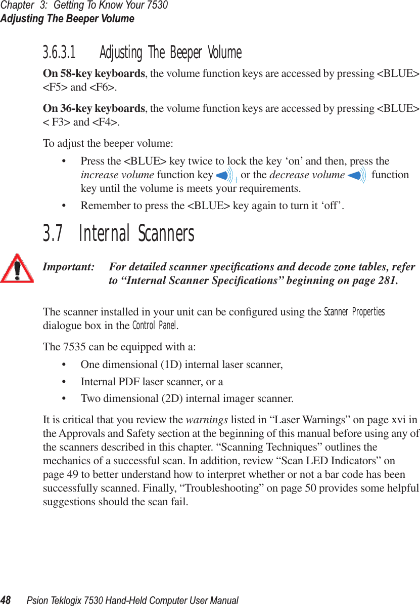 Chapter3:Getting To Know Your 7530Adjusting The Beeper Volume48Psion Teklogix 7530 Hand-Held Computer User Manual3.6.3.1 Adjusting The Beeper VolumeOn 58-key keyboards, the volume function keys are accessed by pressing &lt;BLUE&gt; &lt;F5&gt; and &lt;F6&gt;. On 36-key keyboards, the volume function keys are accessed by pressing &lt;BLUE&gt; &lt; F3&gt; and &lt;F4&gt;. To adjust the beeper volume:• Press the &lt;BLUE&gt; key twice to lock the key ‘on’ and then, press the increase volume function key   or the decrease volume  function key until the volume is meets your requirements. • Remember to press the &lt;BLUE&gt; key again to turn it ‘off’.3.7  Internal ScannersImportant: For detailed scanner speciﬁcations and decode zone tables, refer to “Internal Scanner Speciﬁcations” beginning on page 281.The scanner installed in your unit can be conﬁgured using the Scanner Properties dialogue box in the Control Panel.The 7535 can be equipped with a:• One dimensional (1D) internal laser scanner,• Internal PDF laser scanner, or a• Two dimensional (2D) internal imager scanner.It is critical that you review the warnings listed in “Laser Warnings” on page xvi in the Approvals and Safety section at the beginning of this manual before using any of the scanners described in this chapter. “Scanning Techniques” outlines the mechanics of a successful scan. In addition, review “Scan LED Indicators” on page 49 to better understand how to interpret whether or not a bar code has been successfully scanned. Finally, “Troubleshooting” on page 50 provides some helpful suggestions should the scan fail.