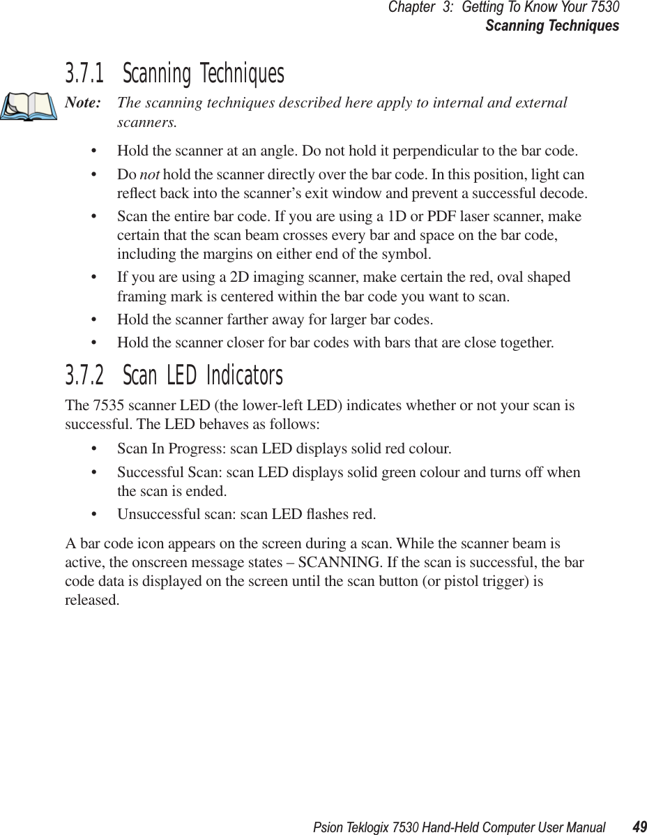 Psion Teklogix 7530 Hand-Held Computer User Manual49Chapter3:Getting To Know Your 7530Scanning Techniques3.7.1  Scanning TechniquesNote: The scanning techniques described here apply to internal and external scanners.• Hold the scanner at an angle. Do not hold it perpendicular to the bar code.•Do not hold the scanner directly over the bar code. In this position, light can reﬂect back into the scanner’s exit window and prevent a successful decode.• Scan the entire bar code. If you are using a 1D or PDF laser scanner, make certain that the scan beam crosses every bar and space on the bar code, including the margins on either end of the symbol.• If you are using a 2D imaging scanner, make certain the red, oval shaped framing mark is centered within the bar code you want to scan.• Hold the scanner farther away for larger bar codes.• Hold the scanner closer for bar codes with bars that are close together.3.7.2  Scan LED IndicatorsThe 7535 scanner LED (the lower-left LED) indicates whether or not your scan is successful. The LED behaves as follows:• Scan In Progress: scan LED displays solid red colour.• Successful Scan: scan LED displays solid green colour and turns off when the scan is ended.• Unsuccessful scan: scan LED ﬂashes red.A bar code icon appears on the screen during a scan. While the scanner beam is active, the onscreen message states – SCANNING. If the scan is successful, the bar code data is displayed on the screen until the scan button (or pistol trigger) is released.