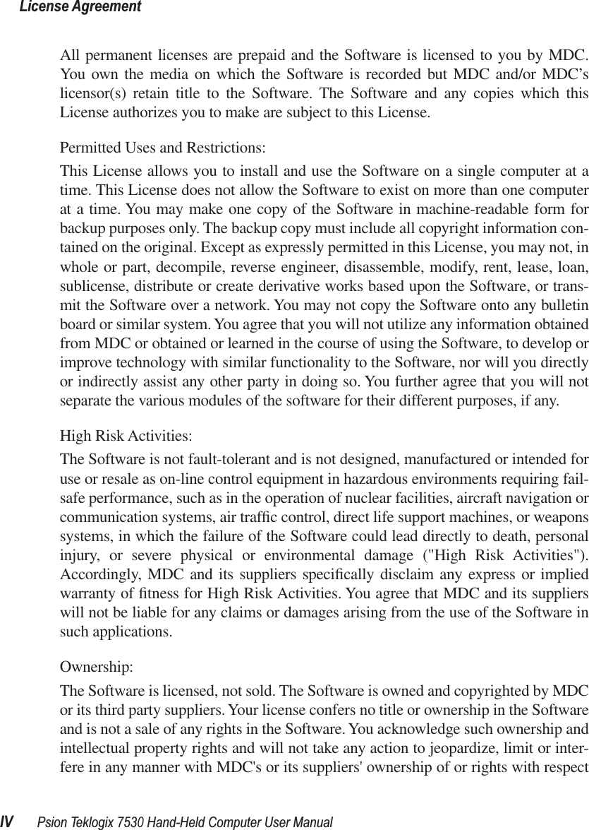  License AgreementIV Psion Teklogix 7530 Hand-Held Computer User Manual All permanent licenses are prepaid and the Software is licensed to you by MDC.You own the media on which the Software is recorded but MDC and/or MDC’slicensor(s) retain title to the Software. The Software and any copies which thisLicense authorizes you to make are subject to this License.Permitted Uses and Restrictions:This License allows you to install and use the Software on a single computer at atime. This License does not allow the Software to exist on more than one computerat a time. You may make one copy of the Software in machine-readable form forbackup purposes only. The backup copy must include all copyright information con-tained on the original. Except as expressly permitted in this License, you may not, inwhole or part, decompile, reverse engineer, disassemble, modify, rent, lease, loan,sublicense, distribute or create derivative works based upon the Software, or trans-mit the Software over a network. You may not copy the Software onto any bulletinboard or similar system. You agree that you will not utilize any information obtainedfrom MDC or obtained or learned in the course of using the Software, to develop orimprove technology with similar functionality to the Software, nor will you directlyor indirectly assist any other party in doing so. You further agree that you will notseparate the various modules of the software for their different purposes, if any.High Risk Activities: The Software is not fault-tolerant and is not designed, manufactured or intended foruse or resale as on-line control equipment in hazardous environments requiring fail-safe performance, such as in the operation of nuclear facilities, aircraft navigation orcommunication systems, air trafﬁc control, direct life support machines, or weaponssystems, in which the failure of the Software could lead directly to death, personalinjury, or severe physical or environmental damage (&quot;High Risk Activities&quot;).Accordingly, MDC and its suppliers speciﬁcally disclaim any express or impliedwarranty of ﬁtness for High Risk Activities. You agree that MDC and its supplierswill not be liable for any claims or damages arising from the use of the Software insuch applications. Ownership:The Software is licensed, not sold. The Software is owned and copyrighted by MDCor its third party suppliers. Your license confers no title or ownership in the Softwareand is not a sale of any rights in the Software. You acknowledge such ownership andintellectual property rights and will not take any action to jeopardize, limit or inter-fere in any manner with MDC&apos;s or its suppliers&apos; ownership of or rights with respect