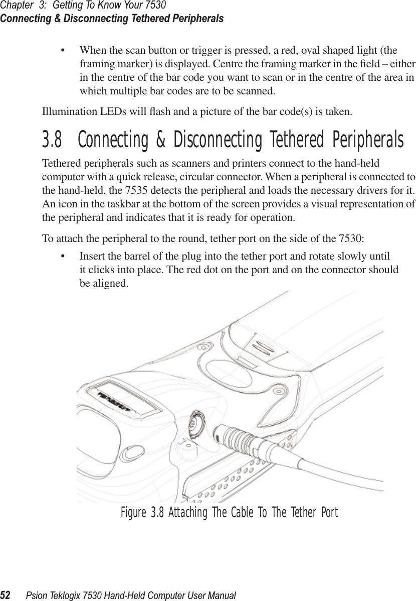 Chapter3:Getting To Know Your 7530Connecting &amp; Disconnecting Tethered Peripherals52Psion Teklogix 7530 Hand-Held Computer User Manual• When the scan button or trigger is pressed, a red, oval shaped light (the framing marker) is displayed. Centre the framing marker in the ﬁeld – either in the centre of the bar code you want to scan or in the centre of the area in which multiple bar codes are to be scanned.Illumination LEDs will ﬂash and a picture of the bar code(s) is taken.3.8  Connecting &amp; Disconnecting Tethered PeripheralsTethered peripherals such as scanners and printers connect to the hand-held computer with a quick release, circular connector. When a peripheral is connected to the hand-held, the 7535 detects the peripheral and loads the necessary drivers for it. An icon in the taskbar at the bottom of the screen provides a visual representation of the peripheral and indicates that it is ready for operation.To attach the peripheral to the round, tether port on the side of the 7530:• Insert the barrel of the plug into the tether port and rotate slowly until it clicks into place. The red dot on the port and on the connector should be aligned.Figure 3.8 Attaching The Cable To The Tether Port