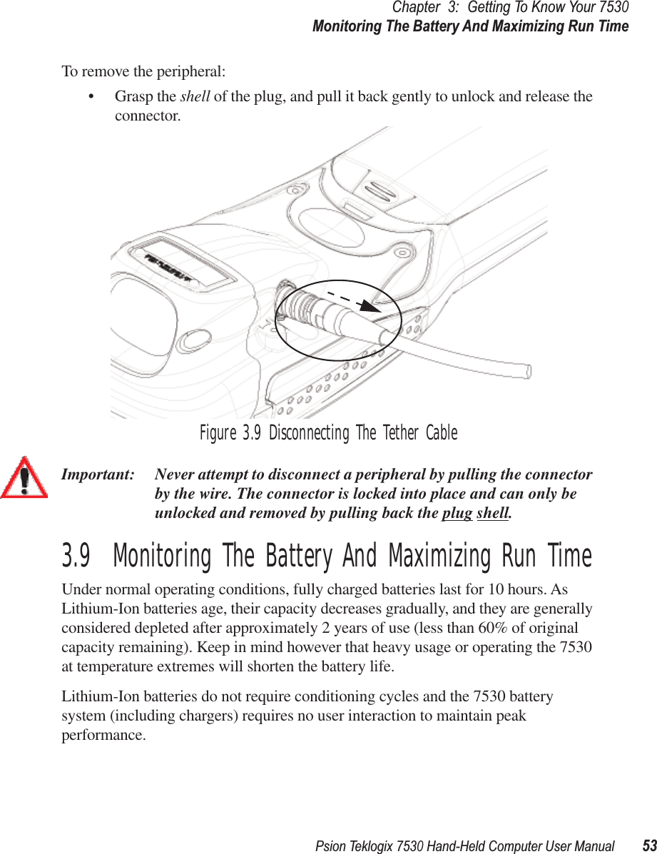 Psion Teklogix 7530 Hand-Held Computer User Manual53Chapter3:Getting To Know Your 7530Monitoring The Battery And Maximizing Run TimeTo remove the peripheral:• Grasp the shell of the plug, and pull it back gently to unlock and release the connector. Figure 3.9 Disconnecting The Tether CableImportant: Never attempt to disconnect a peripheral by pulling the connector by the wire. The connector is locked into place and can only be unlocked and removed by pulling back the plug shell.3.9  Monitoring The Battery And Maximizing Run TimeUnder normal operating conditions, fully charged batteries last for 10 hours. As Lithium-Ion batteries age, their capacity decreases gradually, and they are generally considered depleted after approximately 2 years of use (less than 60% of original capacity remaining). Keep in mind however that heavy usage or operating the 7530 at temperature extremes will shorten the battery life. Lithium-Ion batteries do not require conditioning cycles and the 7530 battery system (including chargers) requires no user interaction to maintain peak performance.