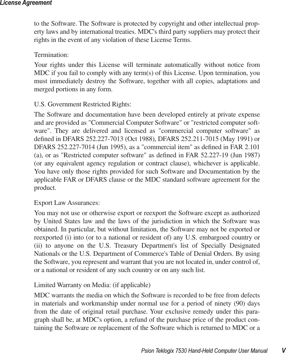  Psion Teklogix 7530 Hand-Held Computer User Manual VLicense Agreement to the Software. The Software is protected by copyright and other intellectual prop-erty laws and by international treaties. MDC&apos;s third party suppliers may protect theirrights in the event of any violation of these License Terms.Termination:Your rights under this License will terminate automatically without notice fromMDC if you fail to comply with any term(s) of this License. Upon termination, youmust immediately destroy the Software, together with all copies, adaptations andmerged portions in any form. U.S. Government Restricted Rights:The Software and documentation have been developed entirely at private expenseand are provided as &quot;Commercial Computer Software&quot; or &quot;restricted computer soft-ware&quot;. They are delivered and licensed as &quot;commercial computer software&quot; asdeﬁned in DFARS 252.227-7013 (Oct 1988), DFARS 252.211-7015 (May 1991) orDFARS 252.227-7014 (Jun 1995), as a &quot;commercial item&quot; as deﬁned in FAR 2.101(a), or as &quot;Restricted computer software&quot; as deﬁned in FAR 52.227-19 (Jun 1987)(or any equivalent agency regulation or contract clause), whichever is applicable.You have only those rights provided for such Software and Documentation by theapplicable FAR or DFARS clause or the MDC standard software agreement for theproduct. Export Law Assurances:You may not use or otherwise export or reexport the Software except as authorizedby United States law and the laws of the jurisdiction in which the Software wasobtained. In particular, but without limitation, the Software may not be exported orreexported (i) into (or to a national or resident of) any U.S. embargoed country or(ii) to anyone on the U.S. Treasury Department&apos;s list of Specially DesignatedNationals or the U.S. Department of Commerce&apos;s Table of Denial Orders. By usingthe Software, you represent and warrant that you are not located in, under control of,or a national or resident of any such country or on any such list.Limited Warranty on Media: (if applicable)MDC warrants the media on which the Software is recorded to be free from defectsin materials and workmanship under normal use for a period of ninety (90) daysfrom the date of original retail purchase. Your exclusive remedy under this para-graph shall be, at MDC&apos;s option, a refund of the purchase price of the product con-taining the Software or replacement of the Software which is returned to MDC or a
