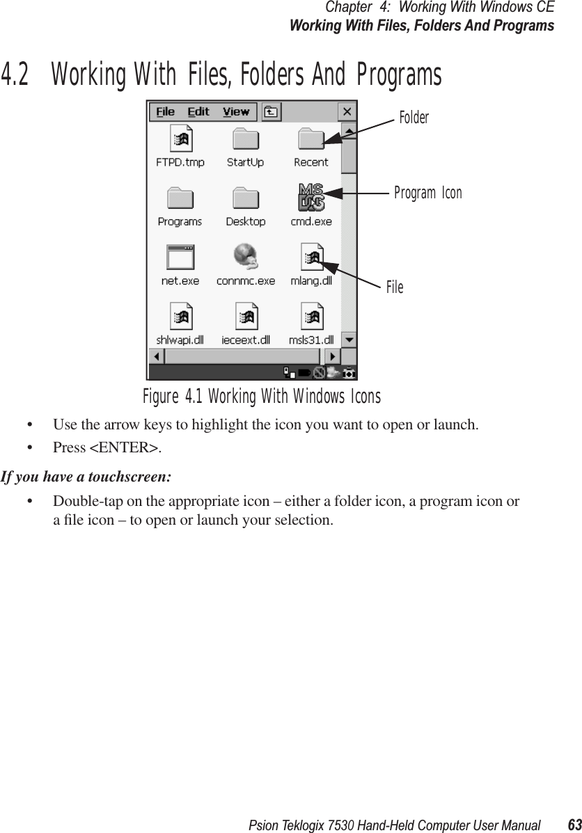 Psion Teklogix 7530 Hand-Held Computer User Manual63Chapter 4: Working With Windows CEWorking With Files, Folders And Programs4.2  Working With Files, Folders And ProgramsFigure 4.1 Working With Windows Icons• Use the arrow keys to highlight the icon you want to open or launch.• Press &lt;ENTER&gt;.If you have a touchscreen:• Double-tap on the appropriate icon – either a folder icon, a program icon or a ﬁle icon – to open or launch your selection.FolderFileProgram Icon