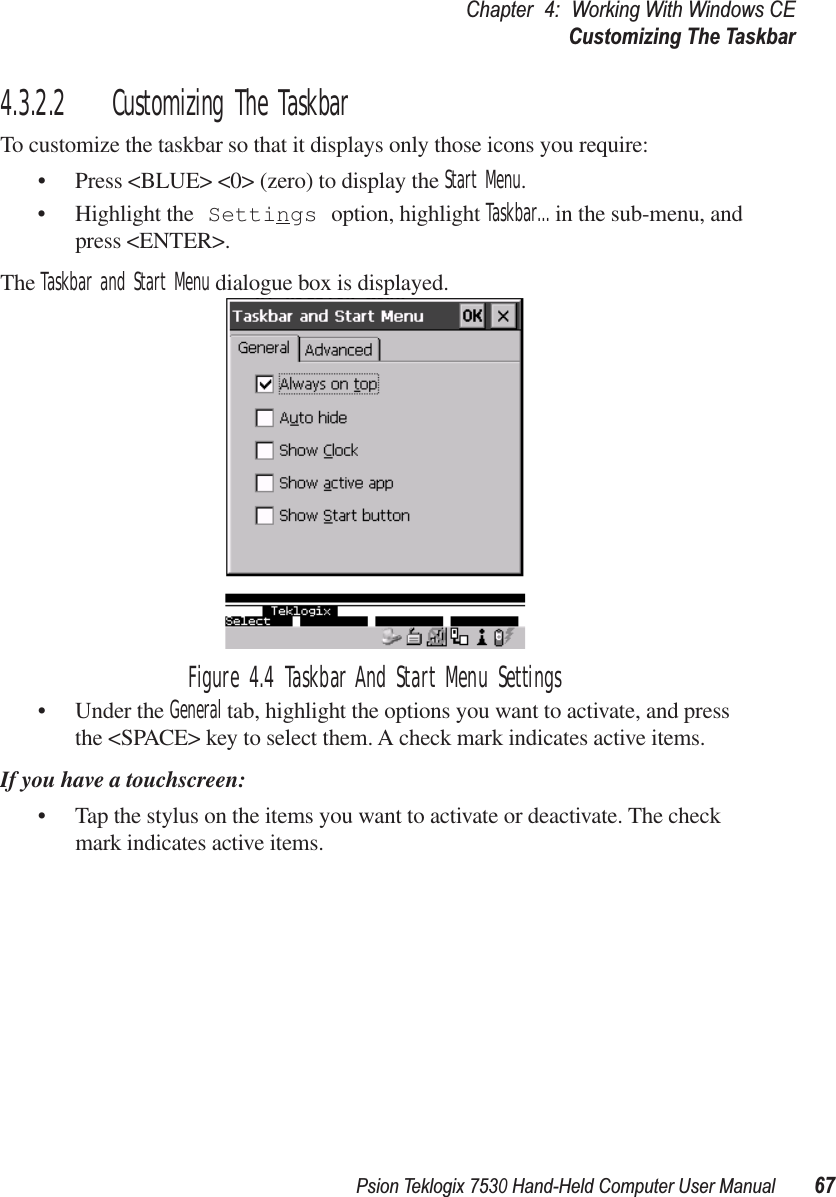 Psion Teklogix 7530 Hand-Held Computer User Manual67Chapter 4: Working With Windows CECustomizing The Taskbar4.3.2.2 Customizing The TaskbarTo customize the taskbar so that it displays only those icons you require:• Press &lt;BLUE&gt; &lt;0&gt; (zero) to display the Start Menu.• Highlight the Settings option, highlight Taskbar... in the sub-menu, and press &lt;ENTER&gt;. The Taskbar and Start Menu dialogue box is displayed.Figure 4.4 Taskbar And Start Menu Settings• Under the General tab, highlight the options you want to activate, and press the &lt;SPACE&gt; key to select them. A check mark indicates active items.If you have a touchscreen:• Tap the stylus on the items you want to activate or deactivate. The check mark indicates active items.