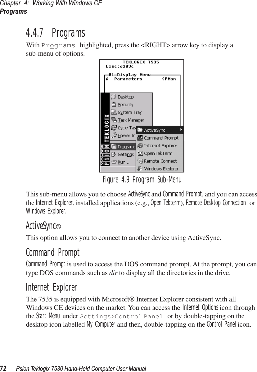 Chapter 4: Working With Windows CEPrograms72Psion Teklogix 7530 Hand-Held Computer User Manual4.4.7  ProgramsWith Programs highlighted, press the &lt;RIGHT&gt; arrow key to display a sub-menu of options.Figure 4.9 Program Sub-MenuThis sub-menu allows you to choose ActiveSync and Command Prompt, and you can access the Internet Explorer, installed applications (e.g., Open Tekterm), Remote Desktop Connection or Windows Explorer.ActiveSync®This option allows you to connect to another device using ActiveSync.Command PromptCommand Prompt is used to access the DOS command prompt. At the prompt, you can type DOS commands such as dir to display all the directories in the drive.Internet ExplorerThe 7535 is equipped with Microsoft® Internet Explorer consistent with all Windows CE devices on the market. You can access the Internet Options icon through the Start Menu under Settings&gt;Control Panel or by double-tapping on the desktop icon labelled My Computer and then, double-tapping on the Control Panel icon.