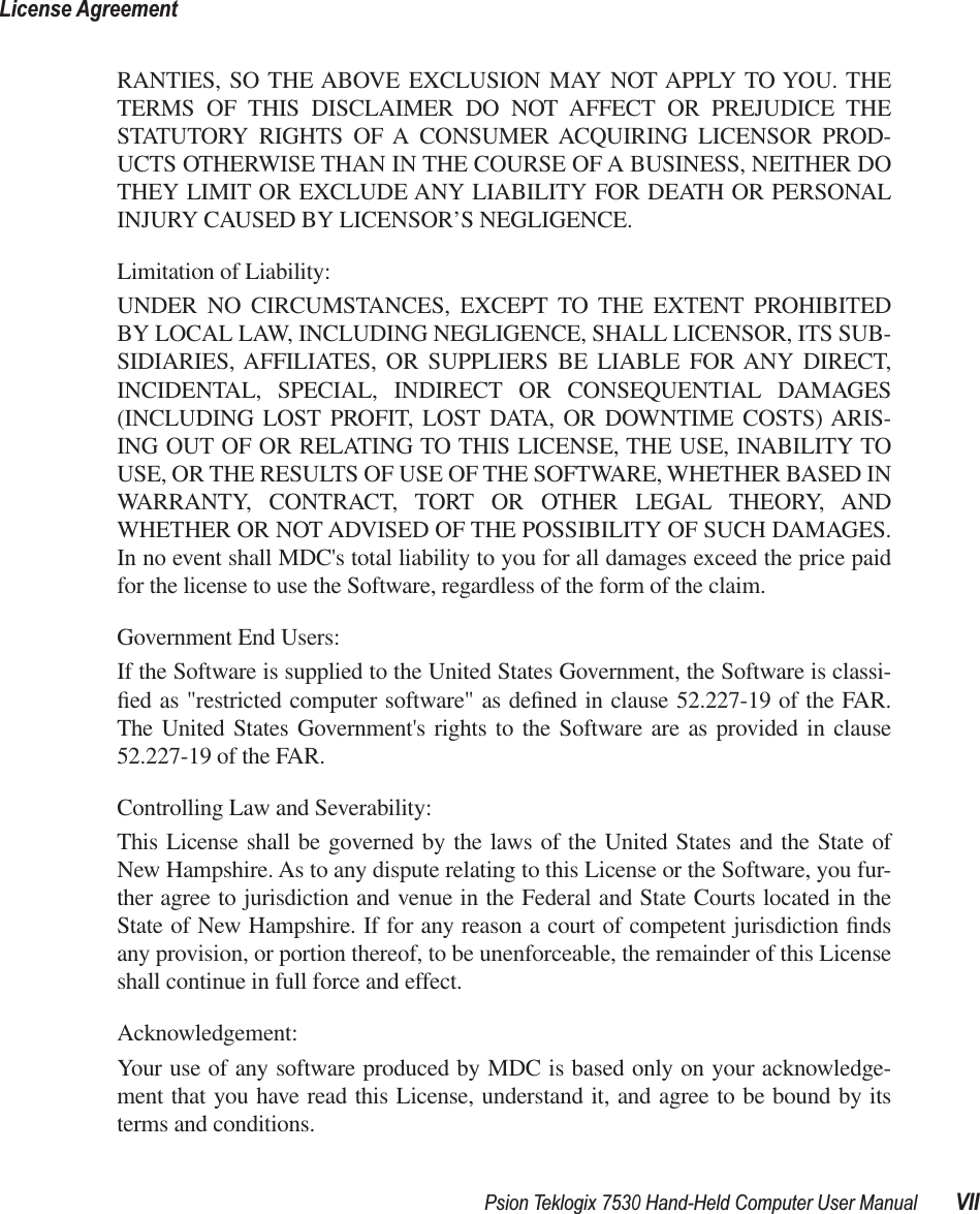  Psion Teklogix 7530 Hand-Held Computer User Manual VIILicense Agreement RANTIES, SO THE ABOVE EXCLUSION MAY NOT APPLY TO YOU. THETERMS OF THIS DISCLAIMER DO NOT AFFECT OR PREJUDICE THESTATUTORY RIGHTS OF A CONSUMER ACQUIRING LICENSOR PROD-UCTS OTHERWISE THAN IN THE COURSE OF A BUSINESS, NEITHER DOTHEY LIMIT OR EXCLUDE ANY LIABILITY FOR DEATH OR PERSONALINJURY CAUSED BY LICENSOR’S NEGLIGENCE.Limitation of Liability:UNDER NO CIRCUMSTANCES, EXCEPT TO THE EXTENT PROHIBITEDBY LOCAL LAW, INCLUDING NEGLIGENCE, SHALL LICENSOR, ITS SUB-SIDIARIES, AFFILIATES, OR SUPPLIERS BE LIABLE FOR ANY DIRECT,INCIDENTAL, SPECIAL, INDIRECT OR CONSEQUENTIAL DAMAGES(INCLUDING LOST PROFIT, LOST DATA, OR DOWNTIME COSTS) ARIS-ING OUT OF OR RELATING TO THIS LICENSE, THE USE, INABILITY TOUSE, OR THE RESULTS OF USE OF THE SOFTWARE, WHETHER BASED INWARRANTY, CONTRACT, TORT OR OTHER LEGAL THEORY, ANDWHETHER OR NOT ADVISED OF THE POSSIBILITY OF SUCH DAMAGES.In no event shall MDC&apos;s total liability to you for all damages exceed the price paidfor the license to use the Software, regardless of the form of the claim.Government End Users:If the Software is supplied to the United States Government, the Software is classi-ﬁed as &quot;restricted computer software&quot; as deﬁned in clause 52.227-19 of the FAR.The United States Government&apos;s rights to the Software are as provided in clause52.227-19 of the FAR.Controlling Law and Severability:This License shall be governed by the laws of the United States and the State ofNew Hampshire. As to any dispute relating to this License or the Software, you fur-ther agree to jurisdiction and venue in the Federal and State Courts located in theState of New Hampshire. If for any reason a court of competent jurisdiction ﬁndsany provision, or portion thereof, to be unenforceable, the remainder of this Licenseshall continue in full force and effect.Acknowledgement:Your use of any software produced by MDC is based only on your acknowledge-ment that you have read this License, understand it, and agree to be bound by itsterms and conditions.