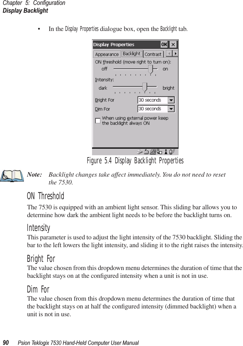 Chapter 5: ConﬁgurationDisplay Backlight90Psion Teklogix 7530 Hand-Held Computer User Manual• In the Display Properties dialogue box, open the Backlight tab.Figure 5.4 Display Backlight PropertiesNote: Backlight changes take affect immediately. You do not need to reset the 7530. ON ThresholdThe 7530 is equipped with an ambient light sensor. This sliding bar allows you to determine how dark the ambient light needs to be before the backlight turns on.IntensityThis parameter is used to adjust the light intensity of the 7530 backlight. Sliding the bar to the left lowers the light intensity, and sliding it to the right raises the intensity.Bright ForThe value chosen from this dropdown menu determines the duration of time that the backlight stays on at the conﬁgured intensity when a unit is not in use. Dim ForThe value chosen from this dropdown menu determines the duration of time that the backlight stays on at half the conﬁgured intensity (dimmed backlight) when a unit is not in use.