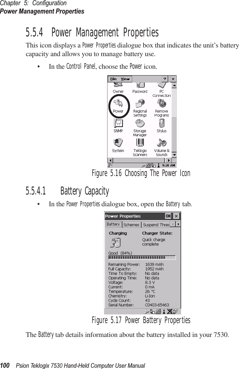 Chapter 5: ConﬁgurationPower Management Properties100Psion Teklogix 7530 Hand-Held Computer User Manual5.5.4  Power Management PropertiesThis icon displays a Power Properties dialogue box that indicates the unit’s battery capacity and allows you to manage battery use.• In the Control Panel, choose the Power icon.Figure 5.16 Choosing The Power Icon5.5.4.1 Battery Capacity• In the Power Properties dialogue box, open the Battery tab.Figure 5.17 Power Battery PropertiesThe Battery tab details information about the battery installed in your 7530.