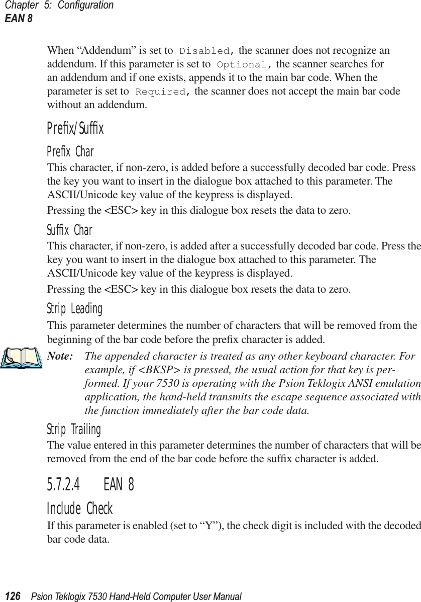 Chapter 5: ConﬁgurationEAN 8126Psion Teklogix 7530 Hand-Held Computer User ManualWhen “Addendum” is set to Disabled, the scanner does not recognize an addendum. If this parameter is set to Optional, the scanner searches for an addendum and if one exists, appends it to the main bar code. When the parameter is set to Required, the scanner does not accept the main bar code without an addendum.Preﬁx/SufﬁxPreﬁx CharThis character, if non-zero, is added before a successfully decoded bar code. Press the key you want to insert in the dialogue box attached to this parameter. The ASCII/Unicode key value of the keypress is displayed.Pressing the &lt;ESC&gt; key in this dialogue box resets the data to zero.Sufﬁx CharThis character, if non-zero, is added after a successfully decoded bar code. Press the key you want to insert in the dialogue box attached to this parameter. The ASCII/Unicode key value of the keypress is displayed.Pressing the &lt;ESC&gt; key in this dialogue box resets the data to zero.Strip LeadingThis parameter determines the number of characters that will be removed from the beginning of the bar code before the preﬁx character is added.Note: The appended character is treated as any other keyboard character. For example, if &lt;BKSP&gt; is pressed, the usual action for that key is per-formed. If your 7530 is operating with the Psion Teklogix ANSI emulation application, the hand-held transmits the escape sequence associated with the function immediately after the bar code data.Strip TrailingThe value entered in this parameter determines the number of characters that will be removed from the end of the bar code before the sufﬁx character is added.5.7.2.4 EAN 8Include CheckIf this parameter is enabled (set to “Y”), the check digit is included with the decoded bar code data.