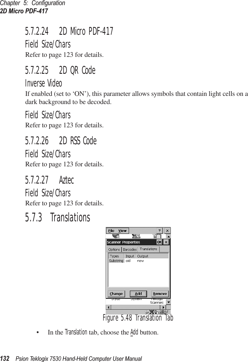 Chapter 5: Conﬁguration2D Micro PDF-417132Psion Teklogix 7530 Hand-Held Computer User Manual5.7.2.24 2D Micro PDF-417Field Size/CharsRefer to page 123 for details.5.7.2.25 2D QR CodeInverse VideoIf enabled (set to ‘ON’), this parameter allows symbols that contain light cells on a dark background to be decoded.Field Size/CharsRefer to page 123 for details.5.7.2.26 2D RSS CodeField Size/CharsRefer to page 123 for details.5.7.2.27 AztecField Size/CharsRefer to page 123 for details.5.7.3  TranslationsFigure 5.48 Translation Tab• In the Translation tab, choose the Add button.