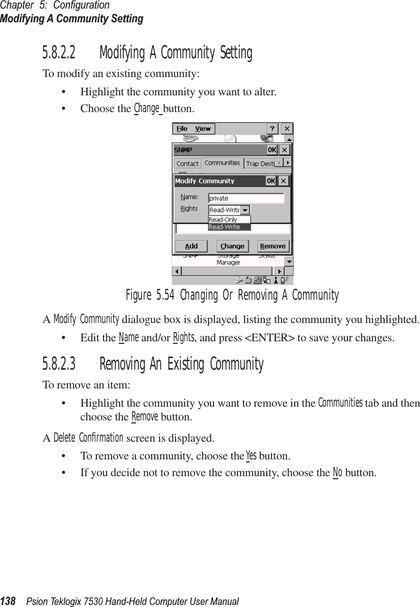 Chapter 5: ConﬁgurationModifying A Community Setting138Psion Teklogix 7530 Hand-Held Computer User Manual5.8.2.2 Modifying A Community SettingTo modify an existing community:• Highlight the community you want to alter.• Choose the Change button.Figure 5.54 Changing Or Removing A CommunityA Modify Community dialogue box is displayed, listing the community you highlighted.• Edit the Name and/or Rights, and press &lt;ENTER&gt; to save your changes.5.8.2.3 Removing An Existing CommunityTo remove an item:• Highlight the community you want to remove in the Communities tab and then choose the Remove button.A Delete Conﬁrmation screen is displayed. • To remove a community, choose the Yes button.• If you decide not to remove the community, choose the No button.