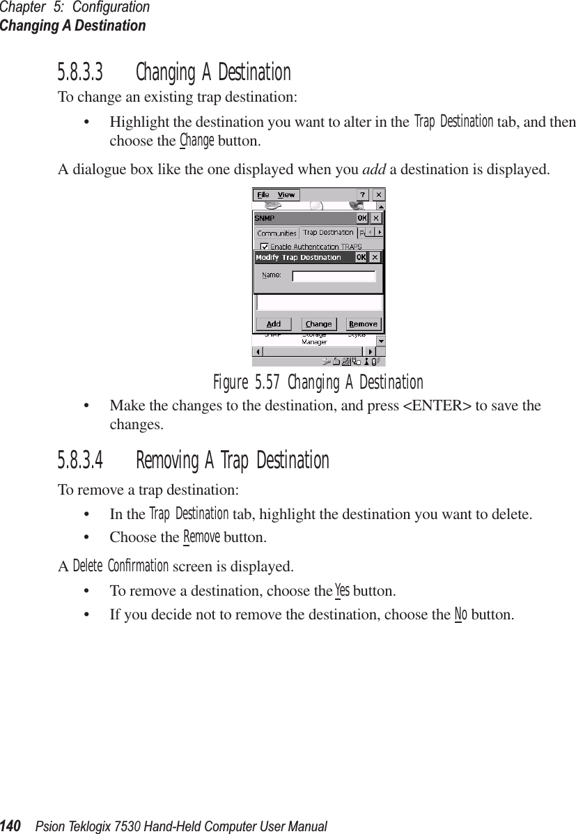 Chapter 5: ConﬁgurationChanging A Destination140Psion Teklogix 7530 Hand-Held Computer User Manual5.8.3.3 Changing A DestinationTo change an existing trap destination:• Highlight the destination you want to alter in the Trap Destination tab, and then choose the Change button.A dialogue box like the one displayed when you add a destination is displayed.Figure 5.57 Changing A Destination• Make the changes to the destination, and press &lt;ENTER&gt; to save the changes.5.8.3.4 Removing A Trap DestinationTo remove a trap destination:• In the Trap Destination tab, highlight the destination you want to delete.• Choose the Remove button.A Delete Conﬁrmation screen is displayed. • To remove a destination, choose the Yes button.• If you decide not to remove the destination, choose the No button.