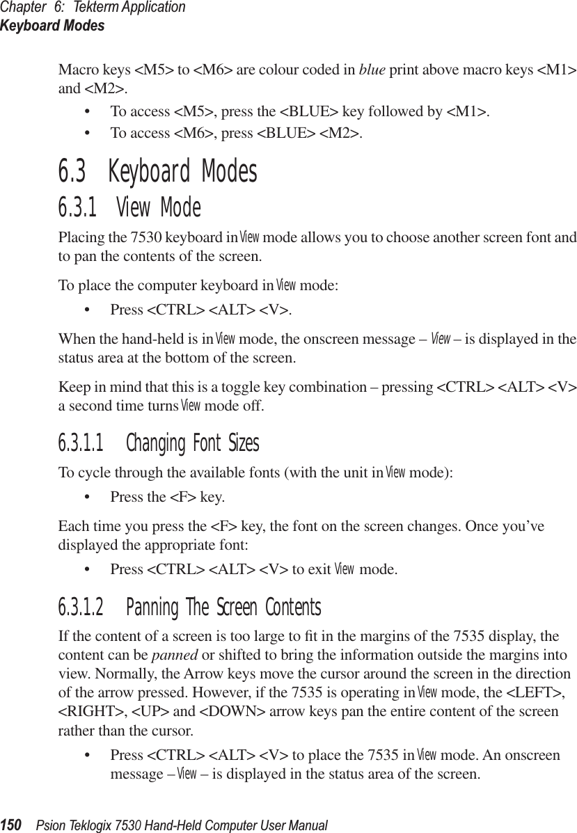 Chapter 6: Tekterm ApplicationKeyboard Modes150Psion Teklogix 7530 Hand-Held Computer User ManualMacro keys &lt;M5&gt; to &lt;M6&gt; are colour coded in blue print above macro keys &lt;M1&gt; and &lt;M2&gt;.• To access &lt;M5&gt;, press the &lt;BLUE&gt; key followed by &lt;M1&gt;.• To access &lt;M6&gt;, press &lt;BLUE&gt; &lt;M2&gt;.6.3  Keyboard Modes6.3.1  View ModePlacing the 7530 keyboard in View mode allows you to choose another screen font and to pan the contents of the screen.To place the computer keyboard in View mode:• Press &lt;CTRL&gt; &lt;ALT&gt; &lt;V&gt;.When the hand-held is in View mode, the onscreen message – View – is displayed in the status area at the bottom of the screen.Keep in mind that this is a toggle key combination – pressing &lt;CTRL&gt; &lt;ALT&gt; &lt;V&gt; a second time turns View mode off.6.3.1.1 Changing Font SizesTo cycle through the available fonts (with the unit in View mode):• Press the &lt;F&gt; key.Each time you press the &lt;F&gt; key, the font on the screen changes. Once you’ve displayed the appropriate font:• Press &lt;CTRL&gt; &lt;ALT&gt; &lt;V&gt; to exit View mode.6.3.1.2 Panning The Screen ContentsIf the content of a screen is too large to ﬁt in the margins of the 7535 display, the content can be panned or shifted to bring the information outside the margins into view. Normally, the Arrow keys move the cursor around the screen in the direction of the arrow pressed. However, if the 7535 is operating in View mode, the &lt;LEFT&gt;, &lt;RIGHT&gt;, &lt;UP&gt; and &lt;DOWN&gt; arrow keys pan the entire content of the screen rather than the cursor.• Press &lt;CTRL&gt; &lt;ALT&gt; &lt;V&gt; to place the 7535 in View mode. An onscreen message – View – is displayed in the status area of the screen. 