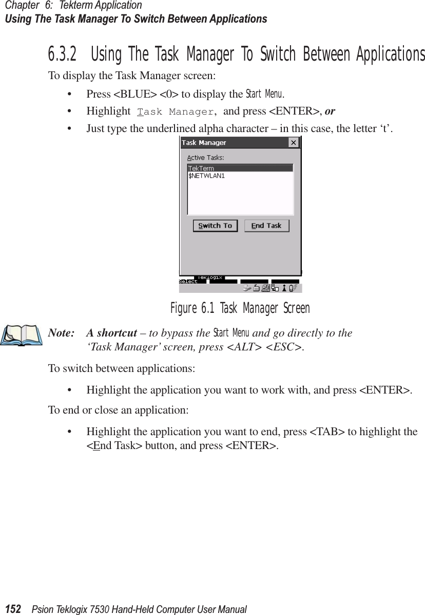 Chapter 6: Tekterm ApplicationUsing The Task Manager To Switch Between Applications152Psion Teklogix 7530 Hand-Held Computer User Manual6.3.2  Using The Task Manager To Switch Between ApplicationsTo display the Task Manager screen:• Press &lt;BLUE&gt; &lt;0&gt; to display the Start Menu.• Highlight Task Manager, and press &lt;ENTER&gt;, or • Just type the underlined alpha character – in this case, the letter ‘t’.Figure 6.1 Task Manager ScreenNote: A shortcut – to bypass the Start Menu and go directly to the ‘Task Manager’ screen, press &lt;ALT&gt; &lt;ESC&gt;.To switch between applications:• Highlight the application you want to work with, and press &lt;ENTER&gt;.To end or close an application:• Highlight the application you want to end, press &lt;TAB&gt; to highlight the &lt;End Task&gt; button, and press &lt;ENTER&gt;.