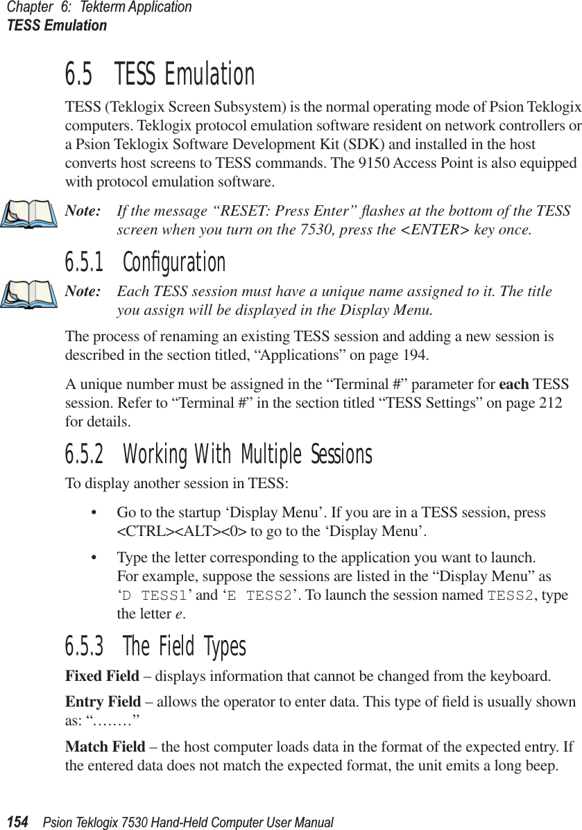 Chapter 6: Tekterm ApplicationTESS Emulation154Psion Teklogix 7530 Hand-Held Computer User Manual6.5  TESS EmulationTESS (Teklogix Screen Subsystem) is the normal operating mode of Psion Teklogix computers. Teklogix protocol emulation software resident on network controllers or a Psion Teklogix Software Development Kit (SDK) and installed in the host converts host screens to TESS commands. The 9150 Access Point is also equipped with protocol emulation software.Note: If the message “RESET: Press Enter” ﬂashes at the bottom of the TESS screen when you turn on the 7530, press the &lt;ENTER&gt; key once.6.5.1  ConﬁgurationNote: Each TESS session must have a unique name assigned to it. The title you assign will be displayed in the Display Menu. The process of renaming an existing TESS session and adding a new session is described in the section titled, “Applications” on page 194.A unique number must be assigned in the “Terminal #” parameter for each TESS session. Refer to “Terminal #” in the section titled “TESS Settings” on page 212 for details.6.5.2  Working With Multiple SessionsTo display another session in TESS:• Go to the startup ‘Display Menu’. If you are in a TESS session, press &lt;CTRL&gt;&lt;ALT&gt;&lt;0&gt; to go to the ‘Display Menu’.• Type the letter corresponding to the application you want to launch.For example, suppose the sessions are listed in the “Display Menu” as ‘D TESS1’ and ‘E TESS2’. To launch the session named TESS2, type the letter e.6.5.3  The Field TypesFixed Field – displays information that cannot be changed from the keyboard.Entry Field – allows the operator to enter data. This type of ﬁeld is usually shown as: “........”Match Field – the host computer loads data in the format of the expected entry. If the entered data does not match the expected format, the unit emits a long beep.