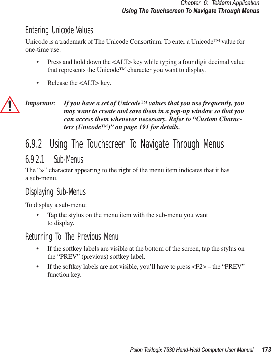 Psion Teklogix 7530 Hand-Held Computer User Manual173Chapter 6: Tekterm ApplicationUsing The Touchscreen To Navigate Through MenusEntering Unicode ValuesUnicode is a trademark of The Unicode Consortium. To enter a Unicode™ value for one-time use:• Press and hold down the &lt;ALT&gt; key while typing a four digit decimal value that represents the Unicode™ character you want to display.• Release the &lt;ALT&gt; key.Important: If you have a set of Unicode™ values that you use frequently, you may want to create and save them in a pop-up window so that you can access them whenever necessary. Refer to “Custom Charac-ters (Unicode™)” on page 191 for details.6.9.2  Using The Touchscreen To Navigate Through Menus6.9.2.1 Sub-MenusThe “»” character appearing to the right of the menu item indicates that it has a sub-menu.Displaying Sub-MenusTo display a sub-menu:• Tap the stylus on the menu item with the sub-menu you want to display.Returning To The Previous Menu• If the softkey labels are visible at the bottom of the screen, tap the stylus on the “PREV” (previous) softkey label.• If the softkey labels are not visible, you’ll have to press &lt;F2&gt; – the “PREV” function key.