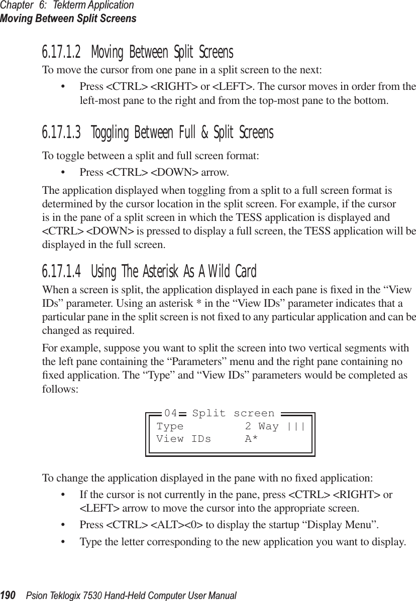 Chapter 6: Tekterm ApplicationMoving Between Split Screens190Psion Teklogix 7530 Hand-Held Computer User Manual6.17.1.2 Moving Between Split ScreensTo move the cursor from one pane in a split screen to the next:• Press &lt;CTRL&gt; &lt;RIGHT&gt; or &lt;LEFT&gt;. The cursor moves in order from the left-most pane to the right and from the top-most pane to the bottom.6.17.1.3 Toggling Between Full &amp; Split ScreensTo toggle between a split and full screen format:• Press &lt;CTRL&gt; &lt;DOWN&gt; arrow.The application displayed when toggling from a split to a full screen format is determined by the cursor location in the split screen. For example, if the cursor is in the pane of a split screen in which the TESS application is displayed and &lt;CTRL&gt; &lt;DOWN&gt; is pressed to display a full screen, the TESS application will be displayed in the full screen.6.17.1.4 Using The Asterisk As A Wild CardWhen a screen is split, the application displayed in each pane is ﬁxed in the “View IDs” parameter. Using an asterisk * in the “View IDs” parameter indicates that a particular pane in the split screen is not ﬁxed to any particular application and can be changed as required.For example, suppose you want to split the screen into two vertical segments with the left pane containing the “Parameters” menu and the right pane containing no ﬁxed application. The “Type” and “View IDs” parameters would be completed as follows:To change the application displayed in the pane with no ﬁxed application:• If the cursor is not currently in the pane, press &lt;CTRL&gt; &lt;RIGHT&gt; or &lt;LEFT&gt; arrow to move the cursor into the appropriate screen.• Press &lt;CTRL&gt; &lt;ALT&gt;&lt;0&gt; to display the startup “Display Menu”.• Type the letter corresponding to the new application you want to display.Type 2 Way |||View IDs A*04 Split screen