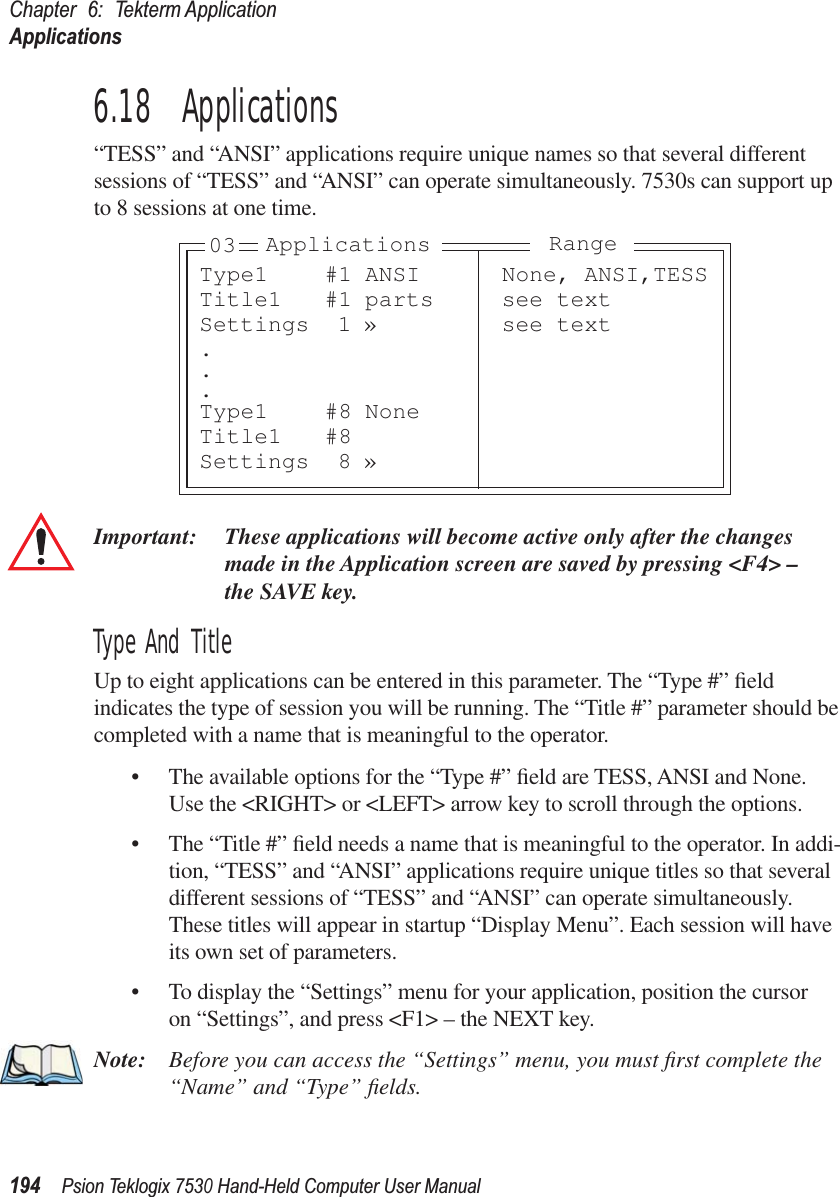 Chapter 6: Tekterm ApplicationApplications194Psion Teklogix 7530 Hand-Held Computer User Manual6.18  Applications“TESS” and “ANSI” applications require unique names so that several different sessions of “TESS” and “ANSI” can operate simultaneously. 7530s can support up to 8 sessions at one time.Important: These applications will become active only after the changes made in the Application screen are saved by pressing &lt;F4&gt; – the SAVE key.Type And TitleUp to eight applications can be entered in this parameter. The “Type #” ﬁeld indicates the type of session you will be running. The “Title #” parameter should be completed with a name that is meaningful to the operator. • The available options for the “Type #” ﬁeld are TESS, ANSI and None. Use the &lt;RIGHT&gt; or &lt;LEFT&gt; arrow key to scroll through the options.• The “Title #” ﬁeld needs a name that is meaningful to the operator. In addi-tion, “TESS” and “ANSI” applications require unique titles so that several different sessions of “TESS” and “ANSI” can operate simultaneously. These titles will appear in startup “Display Menu”. Each session will have its own set of parameters. • To display the “Settings” menu for your application, position the cursor on “Settings”, and press &lt;F1&gt; – the NEXT key.Note: Before you can access the “Settings” menu, you must ﬁrst complete the “Name” and “Type” ﬁelds.Type1 #1 ANSI None, ANSI,TESSTitle1 #1 parts see textSettings 1 » see text...Type1 #8 NoneTitle1 #8Settings 8 »Applications Range03