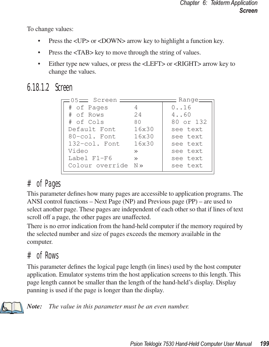 Psion Teklogix 7530 Hand-Held Computer User Manual199Chapter 6: Tekterm ApplicationScreenTo change values:• Press the &lt;UP&gt; or &lt;DOWN&gt; arrow key to highlight a function key.• Press the &lt;TAB&gt; key to move through the string of values.• Either type new values, or press the &lt;LEFT&gt; or &lt;RIGHT&gt; arrow key to change the values.6.18.1.2 Screen# of PagesThis parameter deﬁnes how many pages are accessible to application programs. The ANSI control functions – Next Page (NP) and Previous page (PP) – are used to select another page. These pages are independent of each other so that if lines of text scroll off a page, the other pages are unaffected.There is no error indication from the hand-held computer if the memory required by the selected number and size of pages exceeds the memory available in the computer.# of RowsThis parameter deﬁnes the logical page length (in lines) used by the host computer application. Emulator systems trim the host application screens to this length. This page length cannot be smaller than the length of the hand-held’s display. Display panning is used if the page is longer than the display.Note: The value in this parameter must be an even number.# of Pages 4 0..16# of Rows 24 4..60# of Cols 80 80 or 132Default Font 16x30 see text80-col. Font 16x30 see text132-col. Font 16x30 see textVideo » see textLabel F1-F6 » see textColour override N » see textRangeScreen05