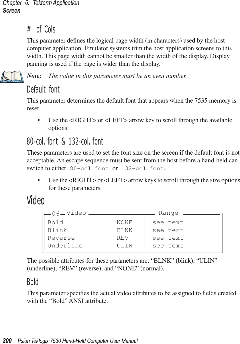Chapter 6: Tekterm ApplicationScreen200Psion Teklogix 7530 Hand-Held Computer User Manual# of ColsThis parameter deﬁnes the logical page width (in characters) used by the host computer application. Emulator systems trim the host application screens to this width. This page width cannot be smaller than the width of the display. Display panning is used if the page is wider than the display.Note: The value in this parameter must be an even number.Default fontThis parameter determines the default font that appears when the 7535 memory is reset.• Use the &lt;RIGHT&gt; or &lt;LEFT&gt; arrow key to scroll through the available options.80-col. font &amp; 132-col. fontThese parameters are used to set the font size on the screen if the default font is not acceptable. An escape sequence must be sent from the host before a hand-held can switch to either 80-col. font or 132-col. font. • Use the &lt;RIGHT&gt; or &lt;LEFT&gt; arrow keys to scroll through the size options for these parameters.VideoThe possible attributes for these parameters are: “BLNK” (blink), “ULIN” (underline), “REV” (reverse), and “NONE” (normal).BoldThis parameter speciﬁes the actual video attributes to be assigned to ﬁelds created with the “Bold” ANSI attribute.Bold NONE see textBlink BLNK see textReverse REV see textUnderline ULIN see text06 Video Range