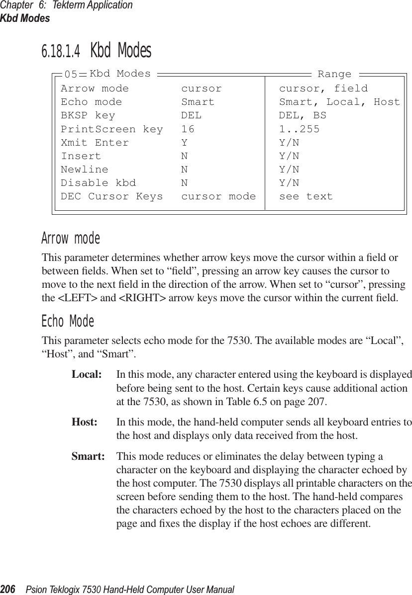 Chapter 6: Tekterm ApplicationKbd Modes206Psion Teklogix 7530 Hand-Held Computer User Manual6.18.1.4 Kbd ModesArrow modeThis parameter determines whether arrow keys move the cursor within a ﬁeld or between ﬁelds. When set to “ﬁeld”, pressing an arrow key causes the cursor to move to the next ﬁeld in the direction of the arrow. When set to “cursor”, pressing the &lt;LEFT&gt; and &lt;RIGHT&gt; arrow keys move the cursor within the current ﬁeld.Echo ModeThis parameter selects echo mode for the 7530. The available modes are “Local”, “Host”, and “Smart”.Local: In this mode, any character entered using the keyboard is displayed before being sent to the host. Certain keys cause additional action at the 7530, as shown in Table 6.5 on page 207.Host: In this mode, the hand-held computer sends all keyboard entries to the host and displays only data received from the host.Smart: This mode reduces or eliminates the delay between typing a character on the keyboard and displaying the character echoed by the host computer. The 7530 displays all printable characters on the screen before sending them to the host. The hand-held compares the characters echoed by the host to the characters placed on the page and ﬁxes the display if the host echoes are different.Arrow mode cursor cursor, fieldEcho mode Smart Smart, Local, HostBKSP key DEL DEL, BSPrintScreen key 16 1..255Xmit Enter Y Y/NInsert N Y/NNewline N Y/NDisable kbd N Y/NDEC Cursor Keys cursor mode see text05 Kbd Modes Range