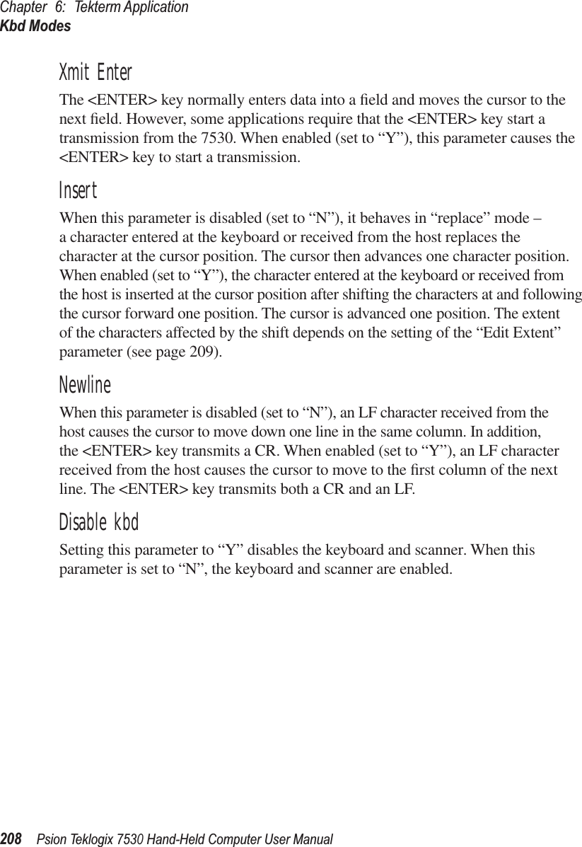 Chapter 6: Tekterm ApplicationKbd Modes208Psion Teklogix 7530 Hand-Held Computer User ManualXmit EnterThe &lt;ENTER&gt; key normally enters data into a ﬁeld and moves the cursor to the next ﬁeld. However, some applications require that the &lt;ENTER&gt; key start a transmission from the 7530. When enabled (set to “Y”), this parameter causes the &lt;ENTER&gt; key to start a transmission.InsertWhen this parameter is disabled (set to “N”), it behaves in “replace” mode – a character entered at the keyboard or received from the host replaces the character at the cursor position. The cursor then advances one character position. When enabled (set to “Y”), the character entered at the keyboard or received from the host is inserted at the cursor position after shifting the characters at and following the cursor forward one position. The cursor is advanced one position. The extent of the characters affected by the shift depends on the setting of the “Edit Extent” parameter (see page 209). NewlineWhen this parameter is disabled (set to “N”), an LF character received from the host causes the cursor to move down one line in the same column. In addition, the &lt;ENTER&gt; key transmits a CR. When enabled (set to “Y”), an LF character received from the host causes the cursor to move to the ﬁrst column of the next line. The &lt;ENTER&gt; key transmits both a CR and an LF.Disable kbdSetting this parameter to “Y” disables the keyboard and scanner. When this parameter is set to “N”, the keyboard and scanner are enabled. 