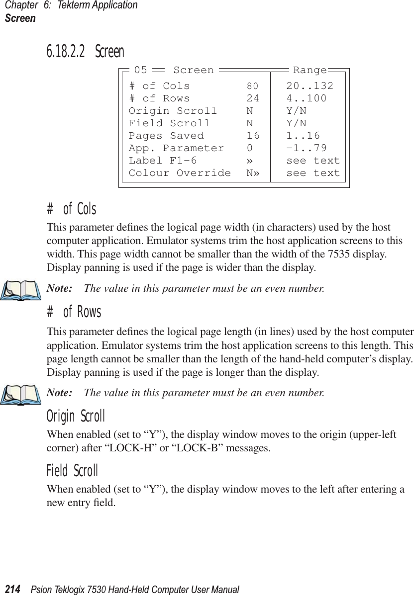 Chapter 6: Tekterm ApplicationScreen214Psion Teklogix 7530 Hand-Held Computer User Manual6.18.2.2 Screen# of ColsThis parameter deﬁnes the logical page width (in characters) used by the host computer application. Emulator systems trim the host application screens to this width. This page width cannot be smaller than the width of the 7535 display. Display panning is used if the page is wider than the display.Note: The value in this parameter must be an even number.# of RowsThis parameter deﬁnes the logical page length (in lines) used by the host computer application. Emulator systems trim the host application screens to this length. This page length cannot be smaller than the length of the hand-held computer’s display. Display panning is used if the page is longer than the display.Note: The value in this parameter must be an even number.Origin ScrollWhen enabled (set to “Y”), the display window moves to the origin (upper-left corner) after “LOCK-H” or “LOCK-B” messages.Field ScrollWhen enabled (set to “Y”), the display window moves to the left after entering a new entry ﬁeld.# of Cols 80 20..132# of Rows 24 4..100Origin Scroll N Y/NField Scroll N Y/NPages Saved 16 1..16App. Parameter 0 -1..79Label F1-6 » see textColour Override N» see textScreen05 Range
