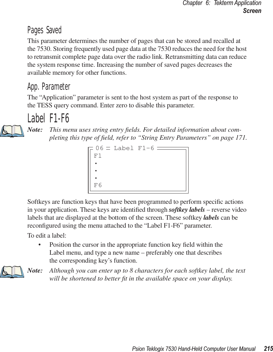 Psion Teklogix 7530 Hand-Held Computer User Manual215Chapter 6: Tekterm ApplicationScreenPages SavedThis parameter determines the number of pages that can be stored and recalled at the 7530. Storing frequently used page data at the 7530 reduces the need for the host to retransmit complete page data over the radio link. Retransmitting data can reduce the system response time. Increasing the number of saved pages decreases the available memory for other functions.App. ParameterThe “Application” parameter is sent to the host system as part of the response to the TESS query command. Enter zero to disable this parameter.Label F1-F6Note: This menu uses string entry ﬁelds. For detailed information about com-pleting this type of ﬁeld, refer to “String Entry Parameters” on page 171.Softkeys are function keys that have been programmed to perform speciﬁc actions in your application. These keys are identiﬁed through softkey labels – reverse video labels that are displayed at the bottom of the screen. These softkey labels can be reconﬁgured using the menu attached to the “Label F1-F6” parameter.To edit a label:• Position the cursor in the appropriate function key ﬁeld within the Label menu, and type a new name – preferably one that describes the corresponding key’s function.Note: Although you can enter up to 8 characters for each softkey label, the text will be shortened to better ﬁt in the available space on your display.F1•••F6Label F1-606