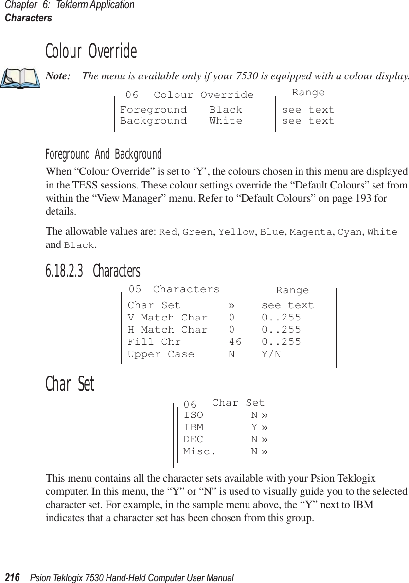 Chapter 6: Tekterm ApplicationCharacters216Psion Teklogix 7530 Hand-Held Computer User ManualColour OverrideNote: The menu is available only if your 7530 is equipped with a colour display.Foreground And BackgroundWhen “Colour Override” is set to ‘Y’, the colours chosen in this menu are displayed in the TESS sessions. These colour settings override the “Default Colours” set from within the “View Manager” menu. Refer to “Default Colours” on page 193 for details.The allowable values are: Red, Green, Yellow, Blue, Magenta, Cyan, White and Black.6.18.2.3 CharactersChar SetThis menu contains all the character sets available with your Psion Teklogix computer. In this menu, the “Y” or “N” is used to visually guide you to the selected character set. For example, in the sample menu above, the “Y” next to IBM indicates that a character set has been chosen from this group.Foreground Black see textBackground White see text06 Colour OverrideRangeChar Set » see textV Match Char 0 0..255H Match Char 0 0..255Fill Chr 46 0..255Upper Case N Y/NRangeCharacters05ISO N »IBM Y »DEC N »Misc. N »06 Char Set