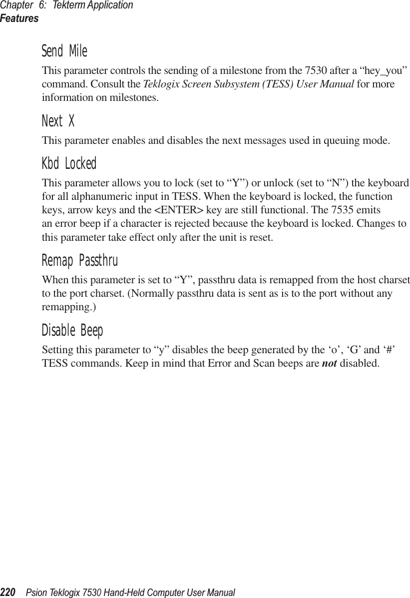 Chapter 6: Tekterm ApplicationFeatures220Psion Teklogix 7530 Hand-Held Computer User ManualSend MileThis parameter controls the sending of a milestone from the 7530 after a “hey_you” command. Consult the Teklogix Screen Subsystem (TESS) User Manual for more information on milestones.Next XThis parameter enables and disables the next messages used in queuing mode.Kbd LockedThis parameter allows you to lock (set to “Y”) or unlock (set to “N”) the keyboard for all alphanumeric input in TESS. When the keyboard is locked, the function keys, arrow keys and the &lt;ENTER&gt; key are still functional. The 7535 emits an error beep if a character is rejected because the keyboard is locked. Changes to this parameter take effect only after the unit is reset.Remap PassthruWhen this parameter is set to “Y”, passthru data is remapped from the host charset to the port charset. (Normally passthru data is sent as is to the port without any remapping.)Disable BeepSetting this parameter to “y” disables the beep generated by the ‘o’, ‘G’ and ‘#’ TESS commands. Keep in mind that Error and Scan beeps are not disabled.