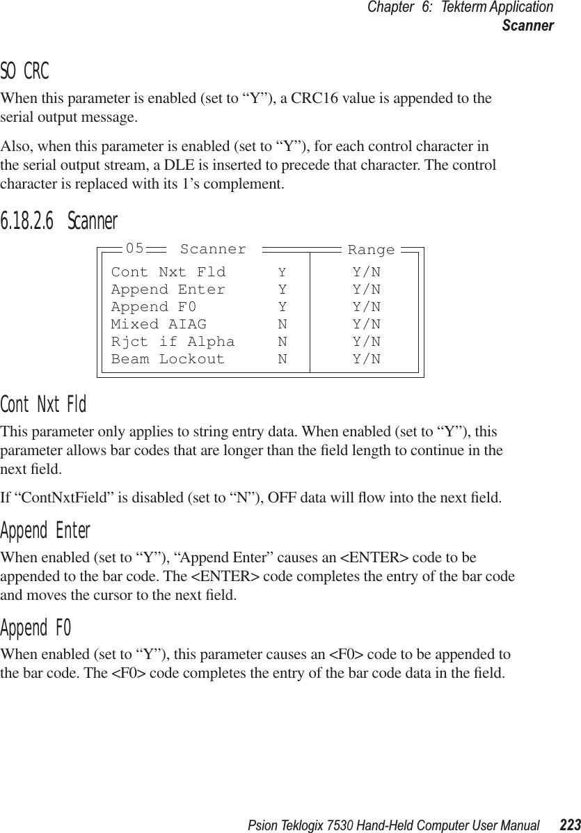Psion Teklogix 7530 Hand-Held Computer User Manual223Chapter 6: Tekterm ApplicationScannerSO CRCWhen this parameter is enabled (set to “Y”), a CRC16 value is appended to the serial output message.Also, when this parameter is enabled (set to “Y”), for each control character in the serial output stream, a DLE is inserted to precede that character. The control character is replaced with its 1’s complement.6.18.2.6 ScannerCont Nxt FldThis parameter only applies to string entry data. When enabled (set to “Y”), this parameter allows bar codes that are longer than the ﬁeld length to continue in the next ﬁeld. If “ContNxtField” is disabled (set to “N”), OFF data will ﬂow into the next ﬁeld. Append EnterWhen enabled (set to “Y”), “Append Enter” causes an &lt;ENTER&gt; code to be appended to the bar code. The &lt;ENTER&gt; code completes the entry of the bar code and moves the cursor to the next ﬁeld.Append F0When enabled (set to “Y”), this parameter causes an &lt;F0&gt; code to be appended to the bar code. The &lt;F0&gt; code completes the entry of the bar code data in the ﬁeld.Cont Nxt Fld YY/NAppend Enter Y Y/NAppend F0 Y Y/NMixed AIAG N Y/NRjct if Alpha N Y/NBeam Lockout N Y/NRangeScanner05