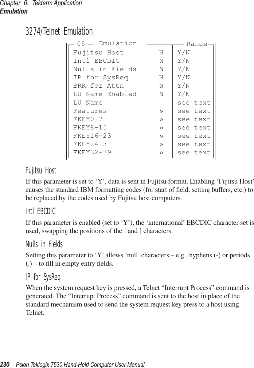 Chapter 6: Tekterm ApplicationEmulation230Psion Teklogix 7530 Hand-Held Computer User Manual3274/Telnet EmulationFujitsu HostIf this parameter is set to ‘Y’, data is sent in Fujitsu format. Enabling ‘Fujitsu Host’ causes the standard IBM formatting codes (for start of ﬁeld, setting buffers, etc.) to be replaced by the codes used by Fujitsu host computers.Intl EBCDICIf this parameter is enabled (set to ‘Y’), the ‘international’ EBCDIC character set is used, swapping the positions of the ! and ] characters.Nulls in FieldsSetting this parameter to ‘Y’ allows ‘null’ characters – e.g., hyphens (-) or periods (.) – to ﬁll in empty entry ﬁelds.IP for SysReqWhen the system request key is pressed, a Telnet “Interrupt Process” command is generated. The “Interrupt Process” command is sent to the host in place of the standard mechanism used to send the system request key press to a host using Telnet.Fujitsu Host N Y/NIntl EBCDIC N Y/NNulls in Fields N Y/NIP for SysReq N Y/NBRK for Attn N Y/NLU Name Enabled N Y/NLU Name see textFeatures » see textFKEY0-7 » see textFKEY8-15 » see textFKEY16-23 » see textFKEY24-31 » see textFKEY32-39 » see textEmulation Range05