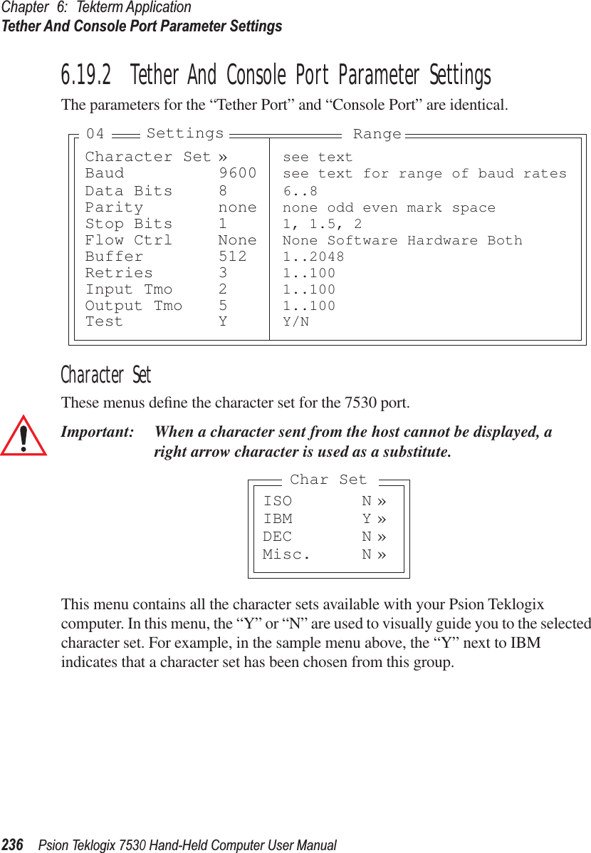 Chapter 6: Tekterm ApplicationTether And Console Port Parameter Settings236Psion Teklogix 7530 Hand-Held Computer User Manual6.19.2  Tether And Console Port Parameter SettingsThe parameters for the “Tether Port” and “Console Port” are identical.Character SetThese menus deﬁne the character set for the 7530 port.Important: When a character sent from the host cannot be displayed, aright arrow character is used as a substitute.This menu contains all the character sets available with your Psion Teklogix computer. In this menu, the “Y” or “N” are used to visually guide you to the selected character set. For example, in the sample menu above, the “Y” next to IBM indicates that a character set has been chosen from this group.Character Set » see textBaud 9600 see text for range of baud ratesData Bits 8 6..8Parity none none odd even mark spaceStop Bits 1 1, 1.5, 2Flow Ctrl None None Software Hardware BothBuffer 512 1..2048Retries 3 1..100Input Tmo 2 1..100Output Tmo 5 1..100Test Y Y/NSettings Range04ISO N »IBM Y »DEC N »Misc. N »Char Set