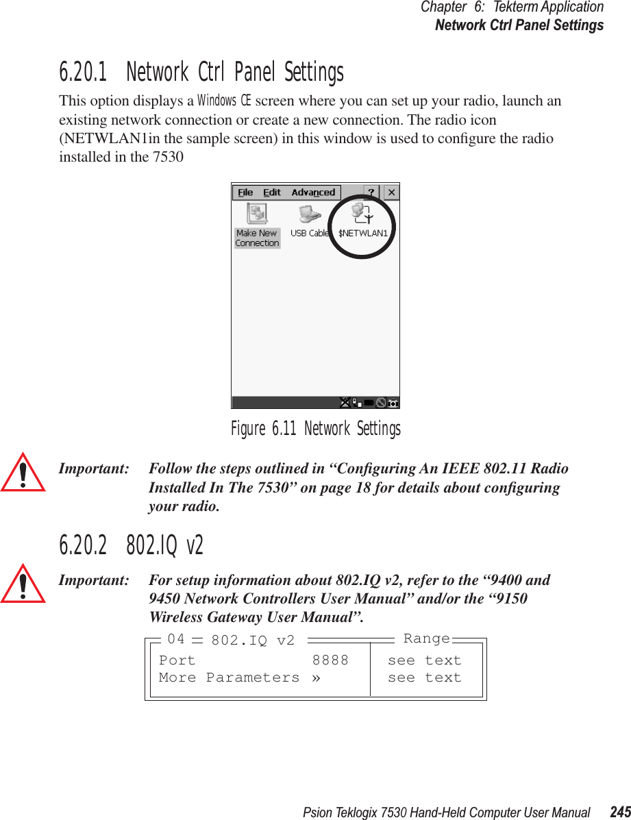 Psion Teklogix 7530 Hand-Held Computer User Manual245Chapter 6: Tekterm ApplicationNetwork Ctrl Panel Settings6.20.1  Network Ctrl Panel SettingsThis option displays a Windows CE screen where you can set up your radio, launch an existing network connection or create a new connection. The radio icon (NETWLAN1in the sample screen) in this window is used to conﬁgure the radio installed in the 7530Figure 6.11 Network SettingsImportant: Follow the steps outlined in “Conﬁguring An IEEE 802.11 Radio Installed In The 7530” on page 18 for details about conﬁguring your radio.6.20.2  802.IQ v2Important: For setup information about 802.IQ v2, refer to the “9400 and 9450 Network Controllers User Manual” and/or the “9150 Wireless Gateway User Manual”.Port 8888 see textMore Parameters » see text802.IQ v2 Range04