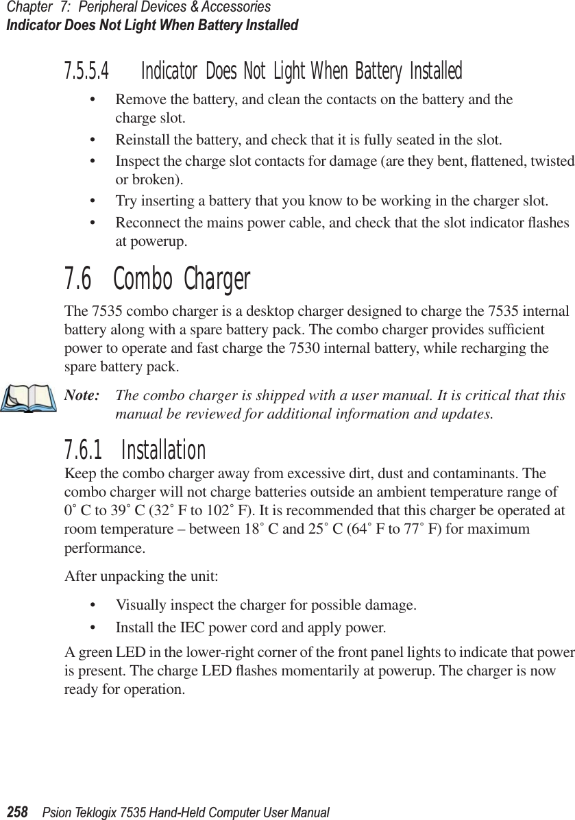 Chapter 7: Peripheral Devices &amp; AccessoriesIndicator Does Not Light When Battery Installed258 Psion Teklogix 7535 Hand-Held Computer User Manual7.5.5.4 Indicator Does Not Light When Battery Installed•Remove the battery, and clean the contacts on the battery and the charge slot. •Reinstall the battery, and check that it is fully seated in the slot.•Inspect the charge slot contacts for damage (are they bent, ﬂattened, twisted or broken).•Try inserting a battery that you know to be working in the charger slot. •Reconnect the mains power cable, and check that the slot indicator ﬂashes at powerup.7.6  Combo ChargerThe 7535 combo charger is a desktop charger designed to charge the 7535 internal battery along with a spare battery pack. The combo charger provides sufﬁcient power to operate and fast charge the 7530 internal battery, while recharging the spare battery pack.Note: The combo charger is shipped with a user manual. It is critical that this manual be reviewed for additional information and updates.7.6.1  InstallationKeep the combo charger away from excessive dirt, dust and contaminants. The combo charger will not charge batteries outside an ambient temperature range of 0˚ C to 39˚ C (32˚ F to 102˚ F). It is recommended that this charger be operated at room temperature – between 18˚ C and 25˚ C (64˚ F to 77˚ F) for maximum performance.After unpacking the unit:•Visually inspect the charger for possible damage. •Install the IEC power cord and apply power. A green LED in the lower-right corner of the front panel lights to indicate that power is present. The charge LED ﬂashes momentarily at powerup. The charger is now ready for operation.