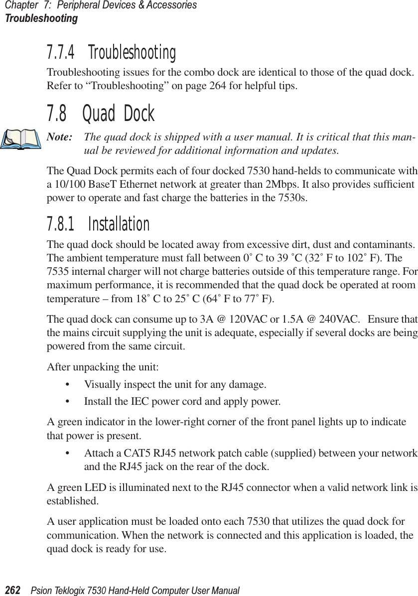 Chapter 7: Peripheral Devices &amp; AccessoriesTroubleshooting262Psion Teklogix 7530 Hand-Held Computer User Manual7.7.4  TroubleshootingTroubleshooting issues for the combo dock are identical to those of the quad dock. Refer to “Troubleshooting” on page 264 for helpful tips.7.8  Quad DockNote: The quad dock is shipped with a user manual. It is critical that this man-ual be reviewed for additional information and updates.The Quad Dock permits each of four docked 7530 hand-helds to communicate with a 10/100 BaseT Ethernet network at greater than 2Mbps. It also provides sufﬁcient power to operate and fast charge the batteries in the 7530s. 7.8.1  InstallationThe quad dock should be located away from excessive dirt, dust and contaminants. The ambient temperature must fall between 0˚ C to 39 ˚C (32˚ F to 102˚ F). The 7535 internal charger will not charge batteries outside of this temperature range. For maximum performance, it is recommended that the quad dock be operated at room temperature – from 18˚ C to 25˚ C (64˚ F to 77˚ F).The quad dock can consume up to 3A @ 120VAC or 1.5A @ 240VAC.   Ensure that the mains circuit supplying the unit is adequate, especially if several docks are being powered from the same circuit. After unpacking the unit:•Visually inspect the unit for any damage. •Install the IEC power cord and apply power. A green indicator in the lower-right corner of the front panel lights up to indicate that power is present. •Attach a CAT5 RJ45 network patch cable (supplied) between your network and the RJ45 jack on the rear of the dock. A green LED is illuminated next to the RJ45 connector when a valid network link is established.A user application must be loaded onto each 7530 that utilizes the quad dock for communication. When the network is connected and this application is loaded, the quad dock is ready for use.