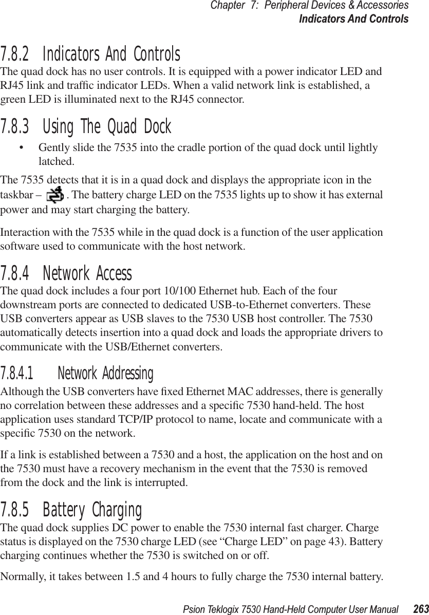 Psion Teklogix 7530 Hand-Held Computer User Manual263Chapter 7: Peripheral Devices &amp; AccessoriesIndicators And Controls7.8.2  Indicators And ControlsThe quad dock has no user controls. It is equipped with a power indicator LED and RJ45 link and trafﬁc indicator LEDs. When a valid network link is established, a green LED is illuminated next to the RJ45 connector.7.8.3  Using The Quad Dock•Gently slide the 7535 into the cradle portion of the quad dock until lightly latched. The 7535 detects that it is in a quad dock and displays the appropriate icon in the taskbar –  . The battery charge LED on the 7535 lights up to show it has external power and may start charging the battery.Interaction with the 7535 while in the quad dock is a function of the user application software used to communicate with the host network.7.8.4  Network AccessThe quad dock includes a four port 10/100 Ethernet hub. Each of the four downstream ports are connected to dedicated USB-to-Ethernet converters. These USB converters appear as USB slaves to the 7530 USB host controller. The 7530 automatically detects insertion into a quad dock and loads the appropriate drivers to communicate with the USB/Ethernet converters.7.8.4.1 Network AddressingAlthough the USB converters have ﬁxed Ethernet MAC addresses, there is generally no correlation between these addresses and a speciﬁc 7530 hand-held. The host application uses standard TCP/IP protocol to name, locate and communicate with a speciﬁc 7530 on the network. If a link is established between a 7530 and a host, the application on the host and on the 7530 must have a recovery mechanism in the event that the 7530 is removed from the dock and the link is interrupted.7.8.5  Battery ChargingThe quad dock supplies DC power to enable the 7530 internal fast charger. Charge status is displayed on the 7530 charge LED (see “Charge LED” on page 43). Battery charging continues whether the 7530 is switched on or off.Normally, it takes between 1.5 and 4 hours to fully charge the 7530 internal battery.